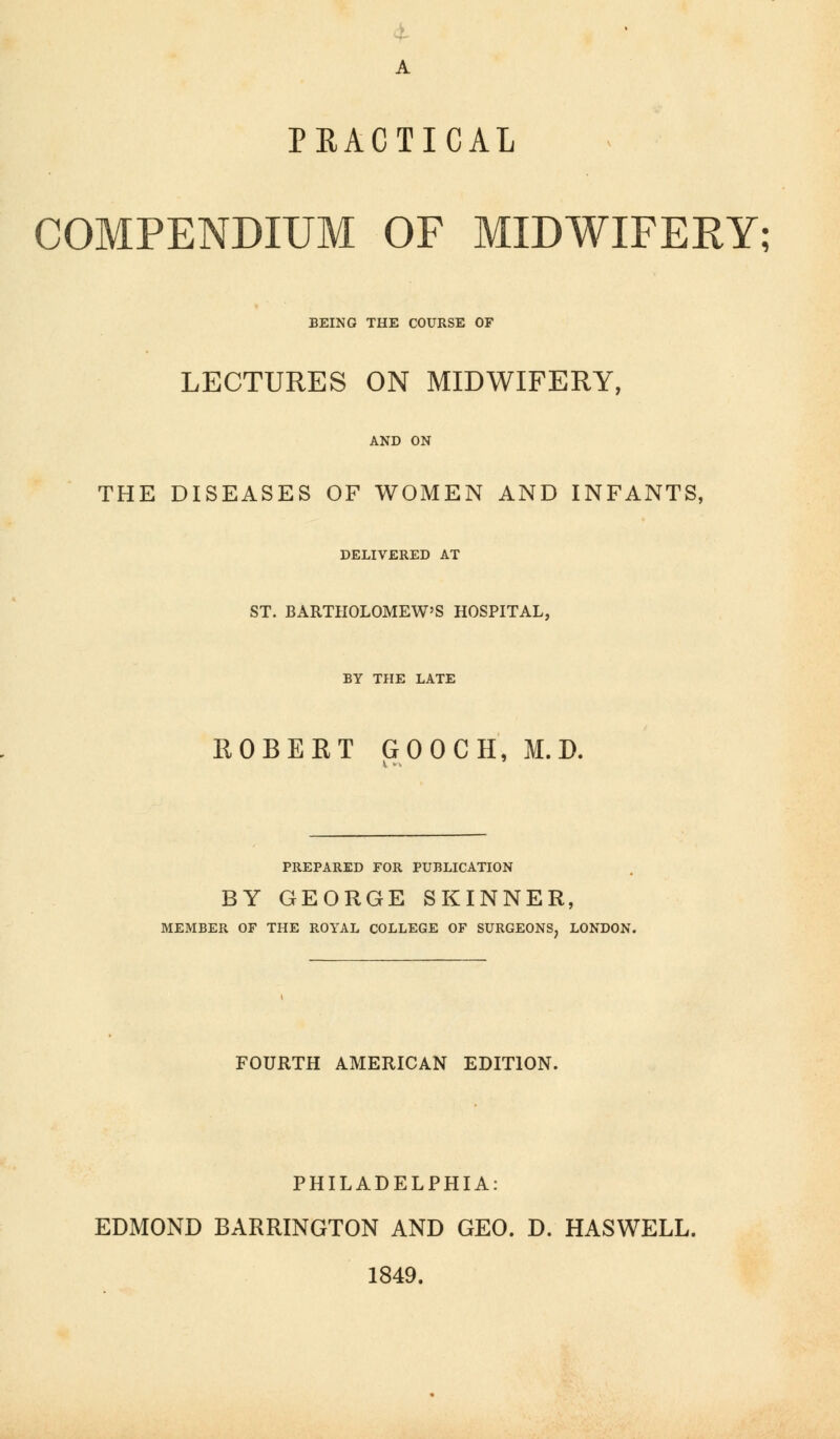 PRACTICAL COMPENDIUM OF MIDWIFERY; BEING THE COURSE OF LECTURES ON MIDWIFERY, AND ON THE DISEASES OF WOMEN AND INFANTS, DELIVERED AT ST. BARTHOLOMEW'S HOSPITAL, BY THE LATE ROBERT GOOCH, M. D. PREPARED FOR PUBLICATION BY GEORGE SKINNER, h MEMBER OF THE ROYAL COLLEGE OF SURGEONS, LONDON. FOURTH AMERICAN EDITION. PHILADELPHIA: EDMOND BARRINGTON AND GEO. D. HASWELL. 1849.