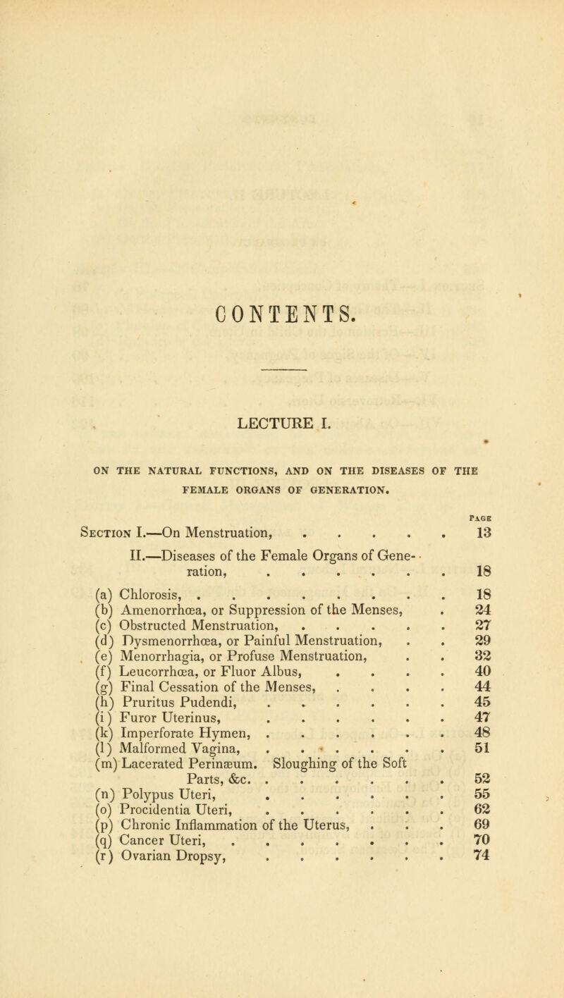 CONTENTS. LECTURE I. ON THE NATURAL FUNCTIONS, AND ON THE DISEASES OF THE FEMALE ORGANS OF GENERATION. Section I.—On Menstruation, II.—Diseases of the Female Organs of Gene ration, .... (a) Chlorosis, (b) Amenorrhea, or Suppression of the Menses, (c) Obstructed Menstruation, (d) Dysmenorrhea, or Painful Menstruation, (e) Menorrhagia, or Profuse Menstruation, (f) Leucorrhoea, or Fluor Albus, (g) Final Cessation of the Menses, (h) Pruritus Pudendi, (i) Furor Uterinus, (k) Imperforate Hymen, . (1) Malformed Vagina, . . . (m) Lacerated Perinasum. Sloughing of the Soft Parts, &c. . (n) Polypus Uteri, (o) Procidentia Uteri, (p) Chronic Inflammation of the Uterus, (q) Cancer Uteri, .... (r) Ovarian Dropsy, PAGE 13 18 18 24 27 29 32 40 44 45 47 48 51 52 55 62 69 70 74