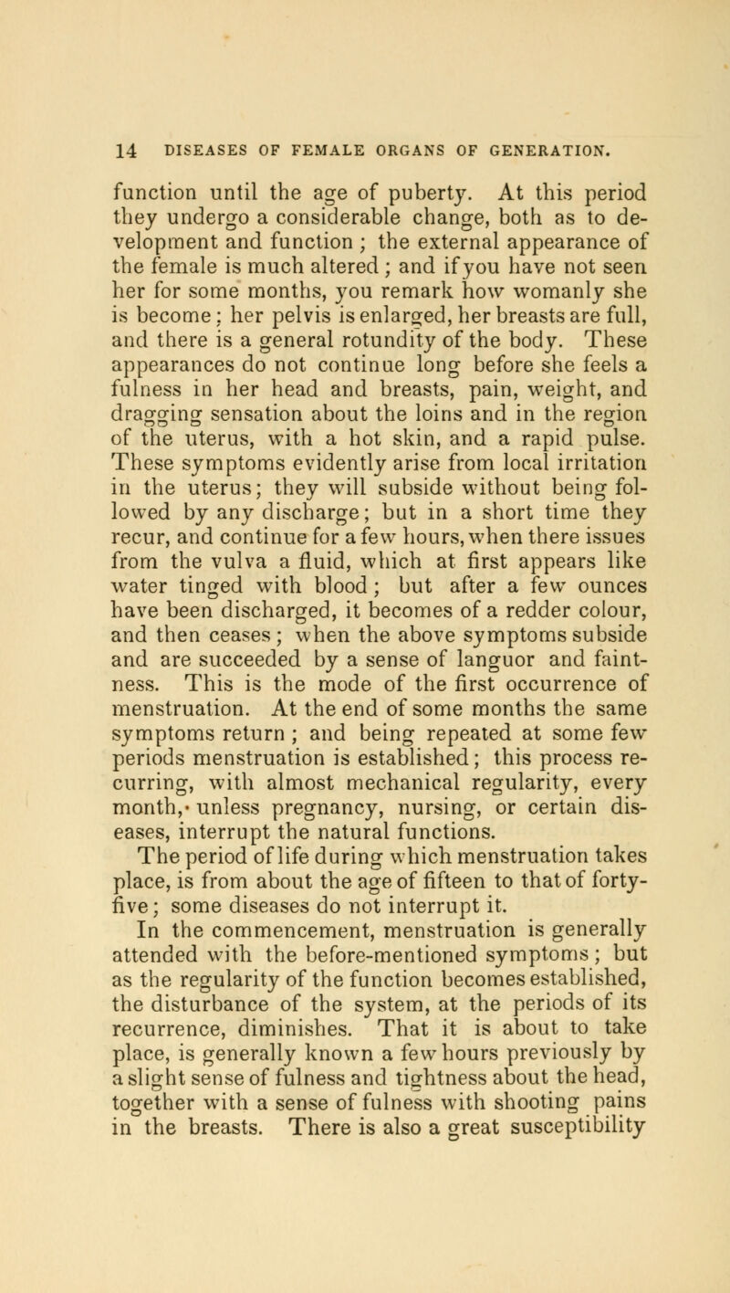 function until the age of puberty. At this period they undergo a considerable change, both as to de- velopment and function ; the external appearance of the female is much altered ; and if you have not seen her for some months, you remark how womanly she is become : her pelvis is enlarged, her breasts are full, and there is a general rotundity of the body. These appearances do not continue long before she feels a fulness in her head and breasts, pain, weight, and dragging sensation about the loins and in the region DO O O of the uterus, with a hot skin, and a rapid pulse. These symptoms evidently arise from local irritation in the uterus; they will subside without being fol- lowed by any discharge; but in a short time they recur, and continue for a few hours, when there issues from the vulva a fluid, which at first appears like water tinged with blood ; but after a few ounces have been discharged, it becomes of a redder colour, and then ceases ; when the above symptoms subside and are succeeded by a sense of languor and faint- ness. This is the mode of the first occurrence of menstruation. At the end of some months the same symptoms return ; and being repeated at some few- periods menstruation is established; this process re- curring, with almost mechanical regularity, every month,* unless pregnancy, nursing, or certain dis- eases, interrupt the natural functions. The period of life during which menstruation takes place, is from about the age of fifteen to that of forty- five; some diseases do not interrupt it. In the commencement, menstruation is generally attended with the before-mentioned symptoms ; but as the regularity of the function becomes established, the disturbance of the system, at the periods of its recurrence, diminishes. That it is about to take place, is generally known a few hours previously by a slight sense of fulness and tightness about the head, together with a sense of fulness with shooting pains in the breasts. There is also a great susceptibility