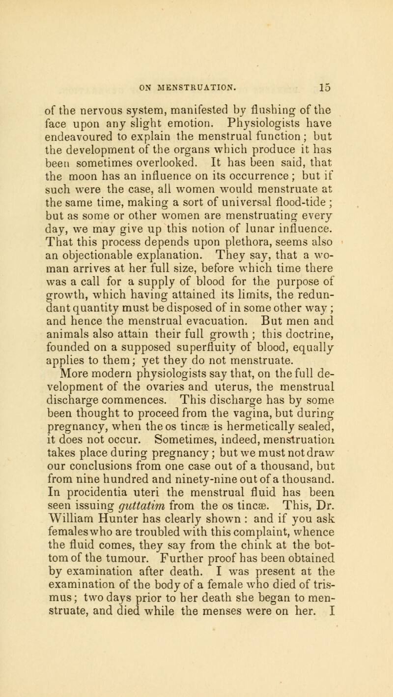 of the nervous system, manifested by flashing of the face upon any slight emotion. Physiologists have endeavoured to explain the menstrual function; but the development of the organs which produce it has been sometimes overlooked. It has been said, that the moon has an influence on its occurrence ; but if such were the case, ail women would menstruate at the same time, making a sort of universal flood-tide ; but as some or other women are menstruating every day, we may give up this notion of lunar influence. That this process depends upon plethora, seems also an objectionable explanation. They say, that a wo- man arrives at her full size, before which time there was a call for a supply of blood for the purpose of growth, which having attained its limits, the redun- dant quantity must be disposed of in some other way ; and hence the menstrual evacuation. But men and animals also attain their full growth ; this doctrine, founded on a supposed superfluity of blood, equally applies to them; yet they do not menstruate. More modern physiologists say that, on the full de- velopment of the ovaries and uterus, the menstrual discharge commences. This discharge has by some- been thought to proceed from the vagina, but during pregnancy, when theos tineas is hermetically sealed, it does not occur. Sometimes, indeed, menstruation takes place during pregnancy; but we must not draw our conclusions from one case out of a thousand, but from nine hundred and ninety-nine out of a thousand. In procidentia uteri the menstrual fluid has been seen issuing guttatim from the os tineas. This, Dr. William Hunter has clearly shown : and if you ask females who are troubled with this complaint, whence the fluid comes, they say from the chink at the bot- tom of the tumour. Further proof has been obtained by examination after death. I was present at the examination of the body of a female who died of tris- mus ; two days prior to her death she began to men- struate, and died while the menses were on her. I