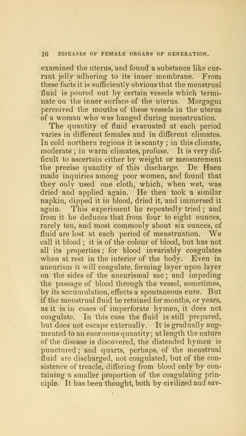 examined the uterus, and found a substance like cur- rant jelly adhering to its inner membrane. From these facts it is sufficiently obvious that the menstrual fluid is poured out by certain vessels which termi- nate on the inner surface of the uterus. Morgagni perceived the mouths of these vessels in the uterus of a woman who was hanged during menstruation. The quantity of fluid evacuated at each period varies in different females and in different climates. In cold northern regions it is scanty ; in this climate, moderate ; in warm climates, profuse. It is very dif- ficult to ascertain either by weight or measurement the precise quantity of this discharge. De Haen made inquiries among poor women, and found that they only used one cloth, which, when wet, was dried and applied again. He then took a similar napkin, dipped it in blood, dried it, and immersed it again. This experiment he repeatedly tried ; and from it he deduces that from four to eight ounces, rarely ten, and most commonly about six ounces, of fluid are lost at each period of menstruation. We call it blood ; it is of the colour of blood, but has not all its properties; for blood invariably coagulates when at rest in the interior of the body. Even in aneurism it will coagulate, forming layer upon layer on the sides of the aneurismal sac; and impeding the passage of blood through the vessel, sometimes, by its accumulation, effects a spontaneous cure. But if the menstrual fluid be retained for months, or years, as it is in cases of imperforate hymen, it does not coagulate. In this case the fluid is still prepared, but does not escape externally. It is gradually aug- mented to an enormous quantity; at length the nature of the disease is discovered, the distended hymen is punctured ; and quarts, perhaps, of the menstrual fluid are discharged, not coagulated, but of the con- sistence of treacle, differing from blood only by con- taining a smaller proportion of the coagulating prin- ciple. It has been thought, both by civilized and sav-