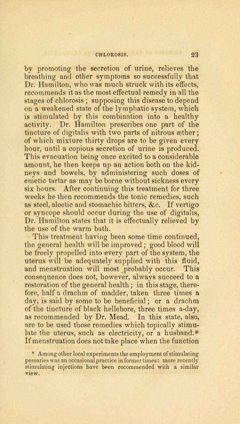 by promoting the secretion of urine, relieves the breathing and other symptoms so successfully that Dr. Hamilton, who was much struck with its effects, recommends it as the most effectual remedy in all the stages of chlorosis ; supposing this disease to depend on a weakened state of the lymphatic system, which is stimulated by this combination into a healthy activity. Dr. Hamilton prescribes one part of the tincture of digitalis with two parts of nitrous aether; of which mixture thirty drops are to be given every hour, until a copious secretion of urine is produced. This evacuation being once excited to a considerable amount, he then keeps up an action both on the kid- neys and bowels, by administering such doses of emetic tartar as may be borne without sickness every six hours. After continuing this treatment for three weeks he then recommends the tonic remedies, such as steel, aloetic and stomachic bitters, &,c. If vertigo or syncope should occur during the use of digitalis, Dr. Hamilton states that it is effectually relieved by the use of the warm bath. This treatment having been some time continued, the general health will be improved; good blood will be freely propelled into every part of the system, the uterus will be adequately supplied with this fluid, and menstruation will most ^probably occur. This consequence does not, however, always succeed to a restoration of the general health ; in this stage, there- fore, half a drachm of madder, taken three times a day, is said by some to be beneficial; or a drachm of the tincture of black hellebore, three times a-day, as recommended by Dr. Mead. In this state, also, are to be used those remedies which topically stimu- late the uterus, such as electricity, or a husband.* If menstruation does not take place when the function * Among other local experiments the employment of stimulating pessaries was an occasional practice in former times: more recently- stimulating injections have been recommended with a similar view.