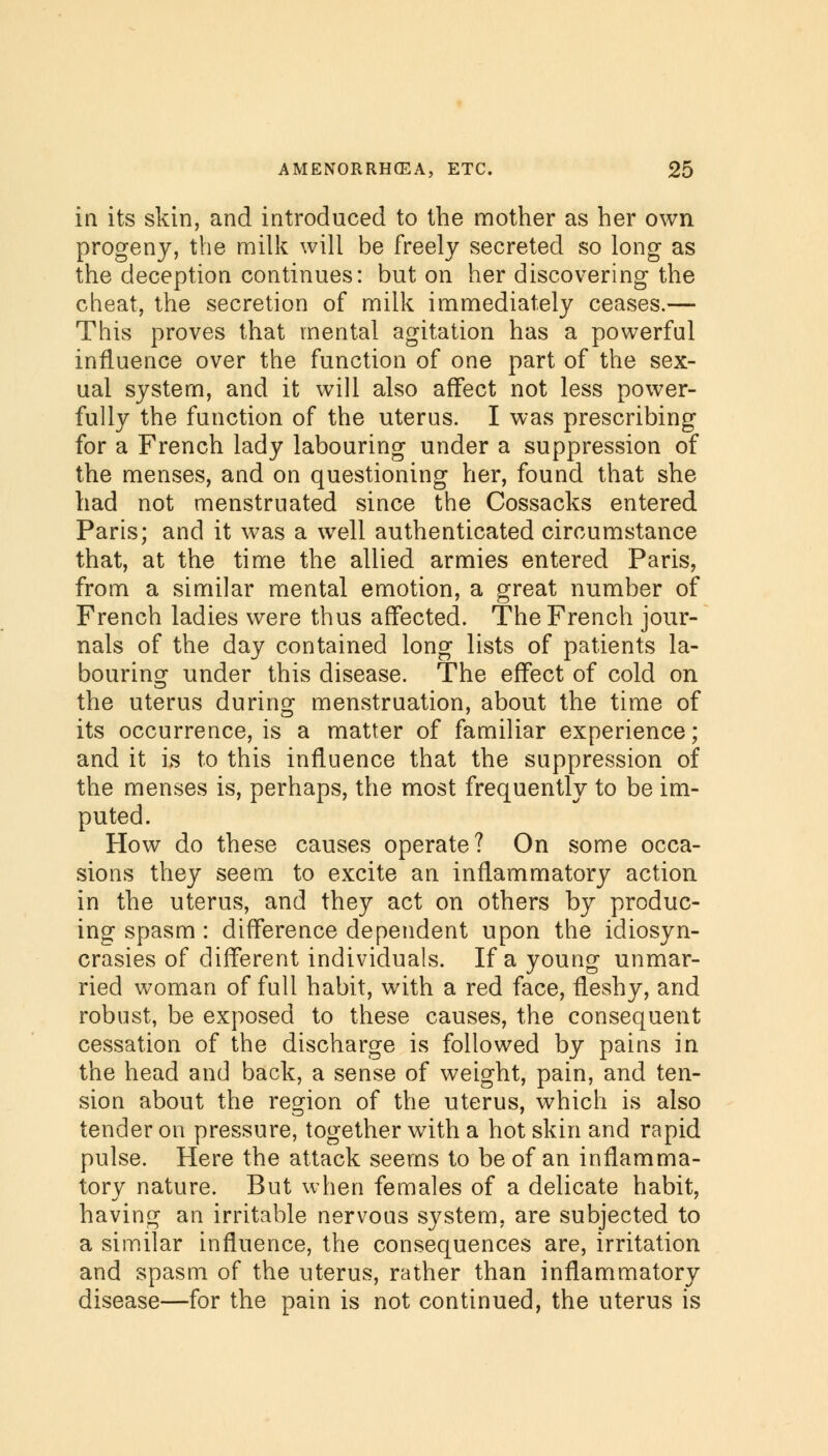 in its skin, and introduced to the mother as her own progeny, the milk will be freely secreted so long as the deception continues: but on her discovering the cheat, the secretion of milk immediately ceases.— This proves that mental agitation has a powerful influence over the function of one part of the sex- ual system, and it will also affect not less power- fully the function of the uterus. I was prescribing for a French lady labouring under a suppression of the menses, and on questioning her, found that she had not menstruated since the Cossacks entered Paris; and it was a well authenticated circumstance that, at the time the allied armies entered Paris, from a similar mental emotion, a great number of French ladies were thus affected. The French jour- nals of the day contained long lists of patients la- bouring under this disease. The effect of cold on the uterus during menstruation, about the time of its occurrence, is a matter of familiar experience; and it is to this influence that the suppression of the menses is, perhaps, the most frequently to be im- puted. How do these causes operate? On some occa- sions they seem to excite an inflammatory action in the uterus, and they act on others by produc- ing spasm : difference dependent upon the idiosyn- crasies of different individuals. If a young unmar- ried woman of full habit, with a red face, fleshy, and robust, be exposed to these causes, the consequent cessation of the discharge is followed by pains in the head and back, a sense of weight, pain, and ten- sion about the region of the uterus, which is also tender on pressure, together with a hot skin and rapid pulse. Here the attack seems to be of an inflamma- tory nature. But when females of a delicate habit, having an irritable nervous system, are subjected to a similar influence, the consequences are, irritation and spasm of the uterus, rather than inflammatory disease—for the pain is not continued, the uterus is