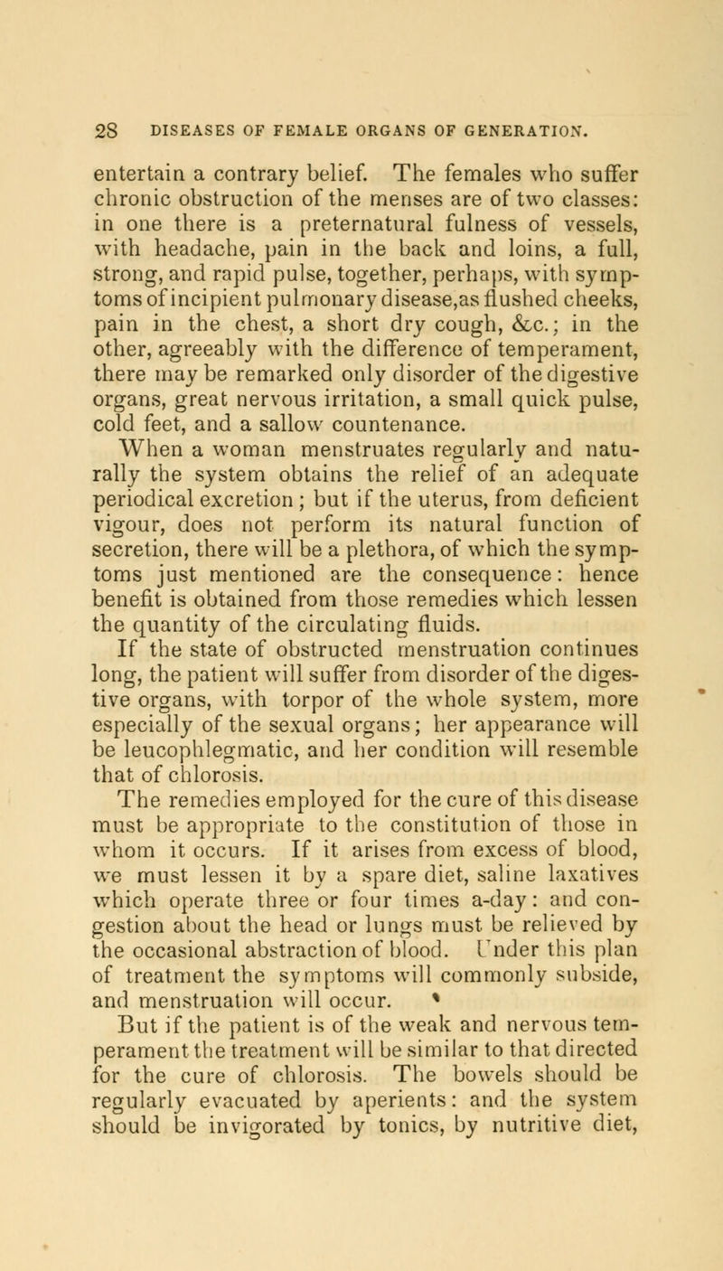 entertain a contrary belief. The females who suffer chronic obstruction of the menses are of two classes: in one there is a preternatural fulness of vessels, with headache, pain in the back and loins, a full, strong, and rapid pulse, together, perhaps, with symp- toms of incipient pulmonary disease,as flushed cheeks, pain in the chest, a short dry cough, &c.; in the other, agreeably with the difference of temperament, there maybe remarked only disorder of the digestive organs, great nervous irritation, a small quick pulse, cold feet, and a sallow countenance. When a woman menstruates regularly and natu- rally the system obtains the relief of an adequate periodical excretion ; but if the uterus, from deficient vigour, does not perform its natural function of secretion, there will be a plethora, of which the symp- toms just mentioned are the consequence: hence benefit is obtained from those remedies which lessen the quantity of the circulating fluids. If the state of obstructed menstruation continues long, the patient will suffer from disorder of the diges- tive organs, with torpor of the whole system, more especially of the sexual organs; her appearance will be leucophlegmatic, and her condition will resemble that of chlorosis. The remedies employed for the cure of this disease must be appropriate to the constitution of those in whom it occurs. If it arises from excess of blood, we must lessen it by a spare diet, saline laxatives which operate three or four times a-day: and con- gestion about the head or lungs must be relieved by the occasional abstraction of blood. Under this plan of treatment the symptoms will commonly subside, and menstruation will occur. % But if the patient is of the weak and nervous tem- perament the treatment will be similar to that directed for the cure of chlorosis. The bowels should be regularly evacuated by aperients: and the system should be invigorated by tonics, by nutritive diet,