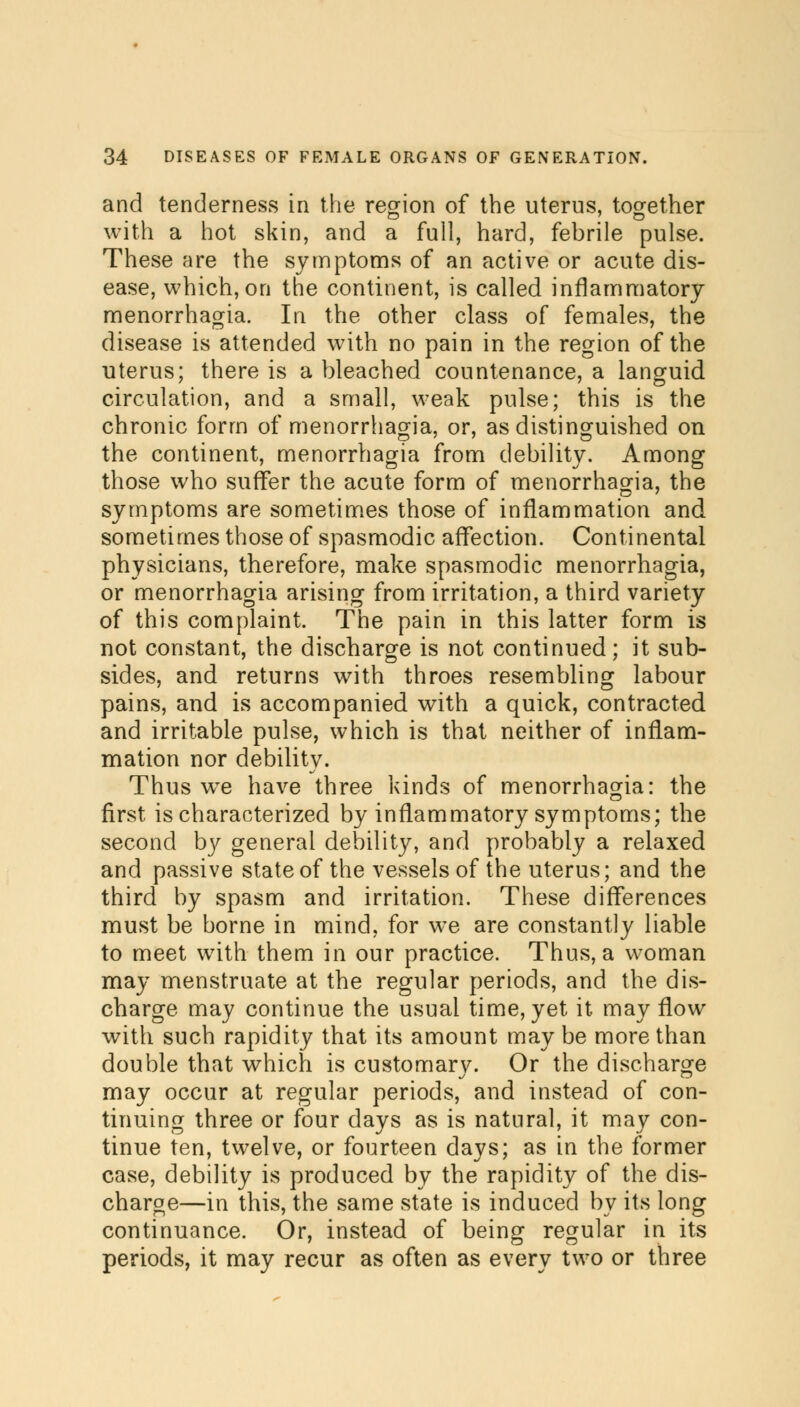 and tenderness in the region of the uterus, together with a hot skin, and a full, hard, febrile pulse. These are the symptoms of an active or acute dis- ease, which, on the continent, is called inflammatory menorrhagia. In the other class of females, the disease is attended with no pain in the region of the uterus; there is a bleached countenance, a languid circulation, and a small, weak pulse; this is the chronic form of menorrhagia, or, as distinguished on the continent, menorrhagia from debility. Among those who suffer the acute form of menorrhagia, the symptoms are sometimes those of inflammation and sometimes those of spasmodic affection. Continental physicians, therefore, make spasmodic menorrhagia, or menorrhagia arising from irritation, a third variety of this complaint. The pain in this latter form is not constant, the discharge is not continued; it sub- sides, and returns with throes resembling labour pains, and is accompanied with a quick, contracted and irritable pulse, which is that neither of inflam- mation nor debility. Thus wre have three kinds of menorrhagia: the first is characterized by inflammatory symptoms; the second b}^ general debility, and probably a relaxed and passive state of the vessels of the uterus; and the third by spasm and irritation. These differences must be borne in mind, for we are constantly liable to meet with them in our practice. Thus, a woman may menstruate at the regular periods, and the dis- charge may continue the usual time, yet it may flow with such rapidity that its amount may be more than double that which is customary. Or the discharge may occur at regular periods, and instead of con- tinuing three or four days as is natural, it may con- tinue ten, twelve, or fourteen days; as in the former case, debility is produced by the rapidity of the dis- charge—in this, the same state is induced by its long continuance. Or, instead of being regular in its periods, it may recur as often as every two or three