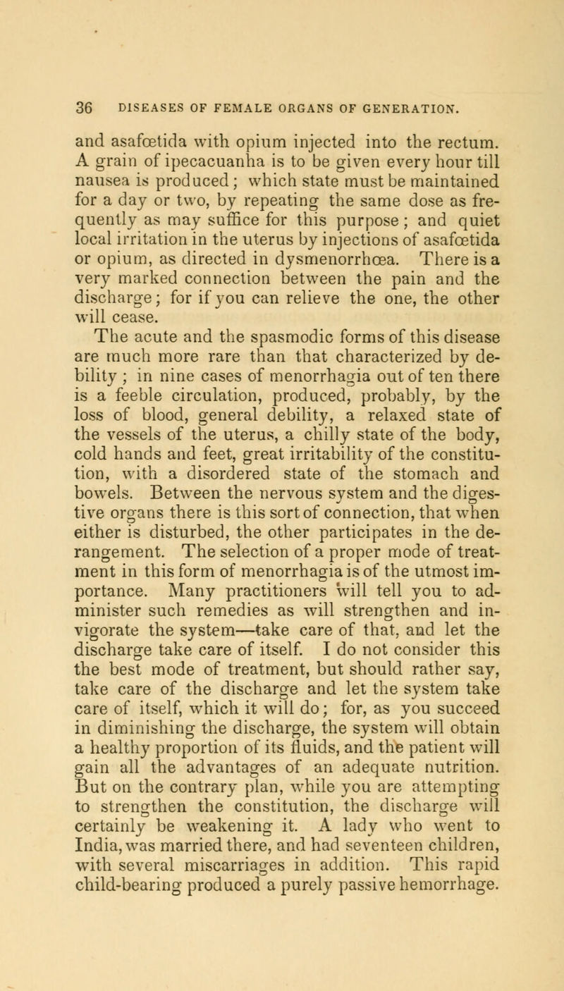 and asafcetida with opium injected into the rectum. A grain of ipecacuanha is to be given every hour till nausea is produced ; which state must be maintained for a day or two, by repeating the same dose as fre- quently as may suffice for this purpose; and quiet local irritation in the uterus by injections of asafcetida or opium, as directed in dysmenorrhcea. There is a very marked connection between the pain and the discharge; for if you can relieve the one, the other will cease. The acute and the spasmodic forms of this disease are much more rare than that characterized by de- bility ; in nine cases of menorrhagia out of ten there is a feeble circulation, produced, probably, by the loss of blood, general debility, a relaxed state of the vessels of the uterus, a chilly state of the body, cold hands and feet, great irritability of the constitu- tion, with a disordered state of the stomach and bowels. Between the nervous system and the diges- tive organs there is this sort of connection, that when either is disturbed, the other participates in the de- rangement. The selection of a proper mode of treat- ment in this form of menorrhagia is of the utmost im- portance. Many practitioners will tell you to ad- minister such remedies as will strengthen and in- vigorate the system—take care of that, and let the discharge take care of itself. I do not consider this the best mode of treatment, but should rather say, take care of the discharge and let the system take care of itself, wrhich it will do; for, as you succeed in diminishing the discharge, the system will obtain a healthy proportion of its fluids, and the patient will gain all the advantages of an adequate nutrition. But on the contrary plan, while you are attempting to strengthen the constitution, the discharge will certainly be weakening it. A lady who went to India, was married there, and had seventeen children, with several miscarriages in addition. This rapid child-bearing produced a purely passive hemorrhage.