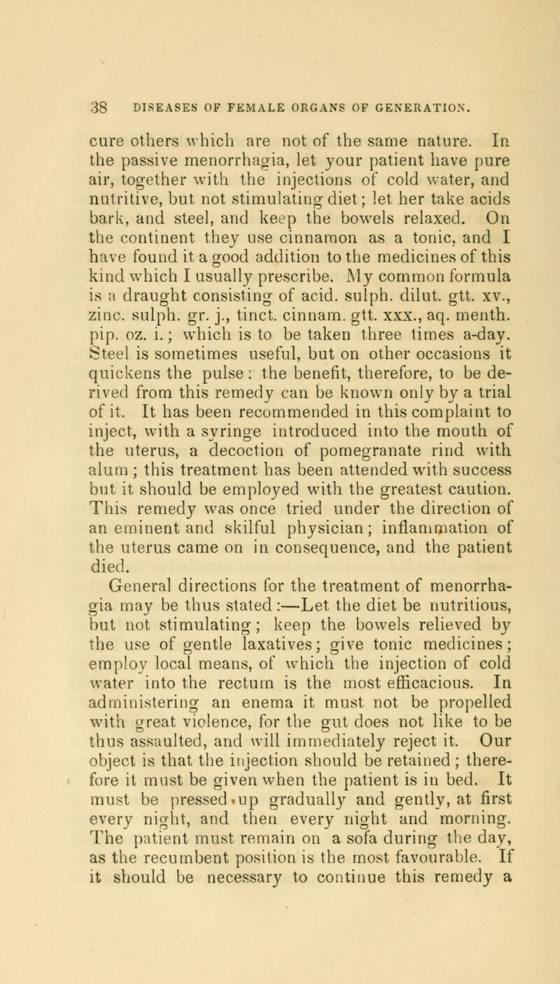 cure others which are not of the same nature. In the passive menorrhagia, let your patient have pure air, together with the injections of cold water, and nutritive, but not stimulating diet; let her take acids bark, and steel, and keep the bowels relaxed. On the continent they use cinnamon as a tonic, and I have found it a good addition to the medicines of this kind which I usually prescribe. My common formula is a draught consisting of acid, sulph. dilut. gtt. xv., zinc, sulph. gr. j., tinct. cinnam. gtt. xxx., aq. menth. pip. oz. i.; which, is to be taken three times a-day. Steel is sometimes useful, but on other occasions it quickens the pulse: the benefit, therefore, to be de- rived from this remedy can be known only by a trial of it. It has been recommended in this complaint to inject, with a syringe introduced into the mouth of the uterus, a decoction of pomegranate rind with alum ; this treatment has been attended with success but it should be employed with the greatest caution. This remedy was once tried under the direction of an eminent and skilful physician; inflammation of the uterus came on in consequence, and the patient died. General directions for the treatment of menorrha- gia may be thus stated:—Let the diet be nutritious, but not stimulating; keep the bowels relieved by the use of gentle laxatives; give tonic medicines; employ local means, of which the injection of cold water into the rectum is the most efficacious. In administering an enema it must not be propelled with great violence, for the gut does not like to be thus assaulted, and will immediately reject it. Our object is that the injection should be retained; there- fore it must be given when the patient is in bed. It must be pressed»up gradually and gently, at first every night, and then every night and morning. The patient must remain on a sofa during the day, as the recumbent position is the most favourable. If it should be necessary to continue this remedy a