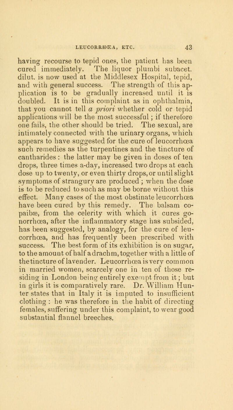 having recourse to tepid ones, the patient has been cured immediately. The liquor piumbi subacet. dilut. is now used at the Middlesex Hospital, tepid, and with general success. The strength of this ap- plication is to be gradually increased until it is doubled. It is in this complaint as in ophthalmia, that you cannot tell a priori whether cold or tepid applications will be the most successful; if therefore one fails, the other should be tried. The sexual, are intimately connected with the urinary organs, which appears to have suggested for the cure of leucorrhcea such remedies as the turpentines and the tincture of cantharides : the latter may be given in doses of ten drops, three times a-day, increased two drops at each dose up to twenty, or even thirty drops, or until slight symptoms of strangury are produced ; when the dose is to be reduced to such as may be borne without this effect. Many cases of the most obstinate leucorrhcea have been cured by this remedy. The balsam co- paibse, from the celerity with which it cures go- norrhoea, after the inflammatory stage has subsided, has been suggested, by analogy, for the cure of leu- corrhcea, and has frequently been prescribed with success. The best form of its exhibition is on sugar, to the amount of half adrachm, together with a little of the tincture of lavender. Leucorrhcea is very common in married women, scarcely one in ten of those re- siding in London being entirely exempt from it; but in girls it is comparatively rare. Dr. William Hun- ter states that in Italy it is imputed to insufficient clothing : he was therefore in the habit of directing females, suffering under this complaint, to wear good substantial flannel breeches.