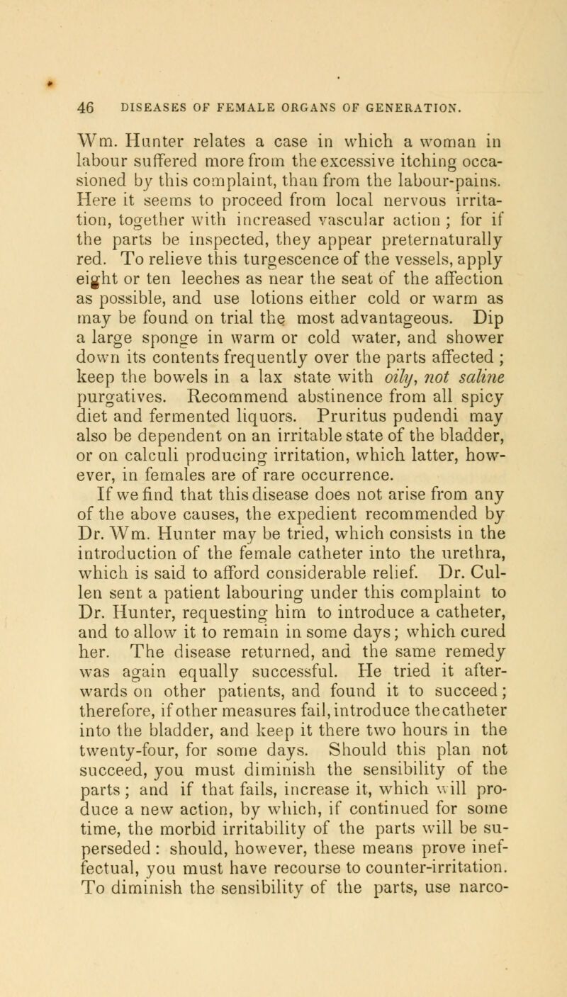 Wm. Hunter relates a case in which a woman in labour suffered more from the excessive itching occa- sioned by this complaint, than from the labour-pains. Here it seems to proceed from local nervous irrita- tion, together with increased vascular action ; for if the parts be inspected, they appear preternaturally red. To relieve this turgescence of the vessels, apply eight or ten leeches as near the seat of the affection as possible, and use lotions either cold or warm as may be found on trial the most advantageous. Dip a large sponge in warm or cold water, and shower down its contents frequently over the parts affected ; keep the bowels in a lax state with oily, not saline purgatives. Recommend abstinence from all spicy diet and fermented liquors. Pruritus pudendi may also be dependent on an irritable state of the bladder, or on calculi producing irritation, which latter, how- ever, in females are of rare occurrence. If we find that this disease does not arise from any of the above causes, the expedient recommended by Dr. Wm. Hunter may be tried, which consists in the introduction of the female catheter into the urethra, which is said to afford considerable relief. Dr. Cul- len sent a patient labouring under this complaint to Dr. Hunter, requesting him to introduce a catheter, and to allow it to remain in some days; which cured her. The disease returned, and the same remedy was again equally successful. He tried it after- wards on other patients, and found it to succeed; therefore, if other measures fail, introduce the catheter into the bladder, and keep it there two hours in the twenty-four, for some days. Should this plan not succeed, you must diminish the sensibility of the parts; and if that fails, increase it, which will pro- duce a new action, by which, if continued for some time, the morbid irritability of the parts will be su- perseded : should, however, these means prove inef- fectual, you must have recourse to counter-irritation. To diminish the sensibility of the parts, use narco-