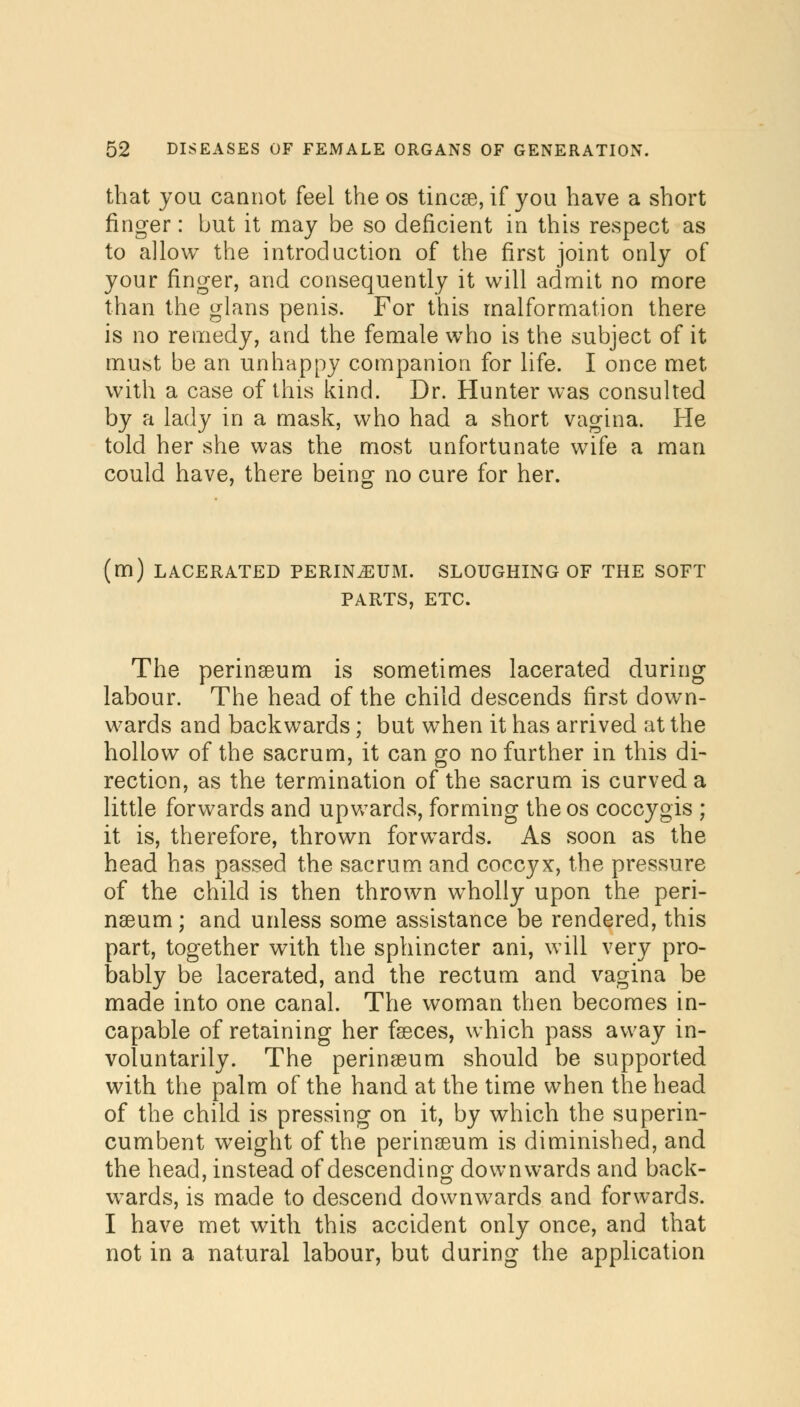 that you cannot feel the os tincse, if you have a short finger: but it may be so deficient in this respect as to allow the introduction of the first joint only of your finger, and consequently it will admit no more than the glans penis. For this malformation there is no remedy, and the female who is the subject of it must be an unhappy companion for life. I once met with a case of this kind. Dr. Hunter was consulted by a lady in a mask, who had a short vagina. He told her she was the most unfortunate wife a man could have, there being no cure for her. (m) LACERATED PERINiEUM. SLOUGHING OF THE SOFT PARTS, ETC. The perinseum is sometimes lacerated during labour. The head of the child descends first down- wards and backwards; but when it has arrived at the hollow of the sacrum, it can go no further in this di- rection, as the termination of the sacrum is curved a little forwards and upwards, forming the os coccygis ; it is, therefore, thrown forwards. As soon as the head has passed the sacrum and coccyx, the pressure of the child is then thrown wholly upon the peri- naeum; and unless some assistance be rendered, this part, together with the sphincter ani, will very pro- bably be lacerated, and the rectum and vagina be made into one canal. The woman then becomes in- capable of retaining her fseces, which pass away in- voluntarily. The perinseum should be supported with the palm of the hand at the time when the head of the child is pressing on it, by which the superin- cumbent weight of the perinseum is diminished, and the head, instead of descending downwards and back- wards, is made to descend downwards and forwards. I have met with this accident only once, and that not in a natural labour, but during the application