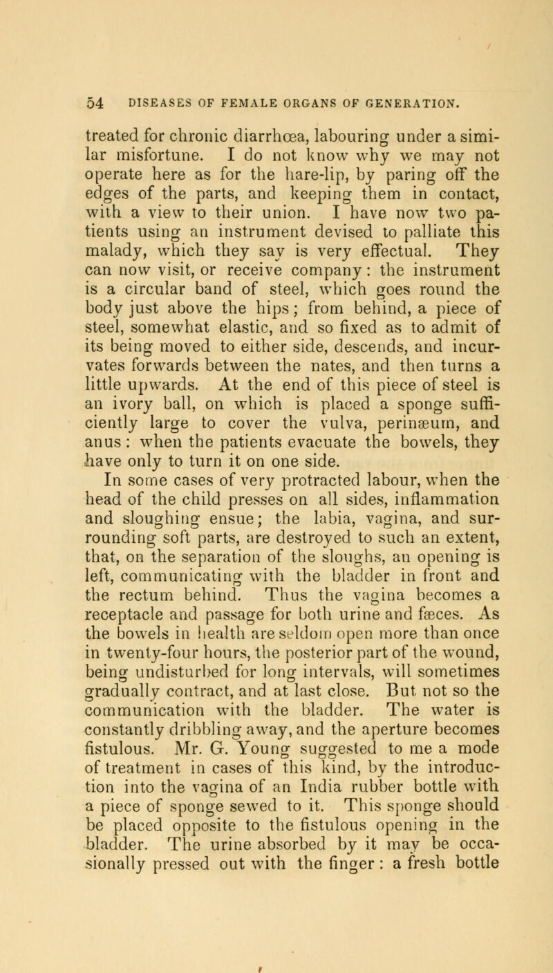 treated for chronic diarrhoea, labouring under a simi- lar misfortune. I do not know why we may not operate here as for the hare-lip, by paring ofT the edges of the parts, and keeping them in contact, with a view to their union. I have now two pa- tients using an instrument devised to palliate this malady, which they say is very effectual. They can now visit, or receive company: the instrument is a circular band of steel, which goes round the body just above the hips; from behind, a piece of steel, somewhat elastic, and so fixed as to admit of its being moved to either side, descends, and incur- vates forwards between the nates, and then turns a little upwards. At the end of this piece of steel is an ivory ball, on which is placed a sponge suffi- ciently large to cover the vulva, perinseum, and anus : when the patients evacuate the bowels, they have only to turn it on one side. In some cases of very protracted labour, when the head of the child presses on all sides, inflammation and sloughing ensue; the labia, vagina, and sur- rounding soft parts, are destroyed to such an extent, that, on the separation of the sloughs, an opening is left, communicating with the bladder in front and the rectum behind. Thus the vagina becomes a receptacle and passage for both urine and faeces. As the bowels in health are seldom open more than once in twenty-four hours, the posterior part of the wound, being undisturbed for long intervals, will sometimes gradually contract, and at last close. But not so the communication with the bladder. The water is constantly dribbling away, and the aperture becomes fistulous. Mr. G. Young suggested to me a mode of treatment in cases of this kind, by the introduc- tion into the vagina of an India rubber bottle with a piece of sponge sewed to it. This sponge should be placed opposite to the fistulous opening in the bladder. The urine absorbed by it may be occa- sionally pressed out with the finger : a fresh bottle