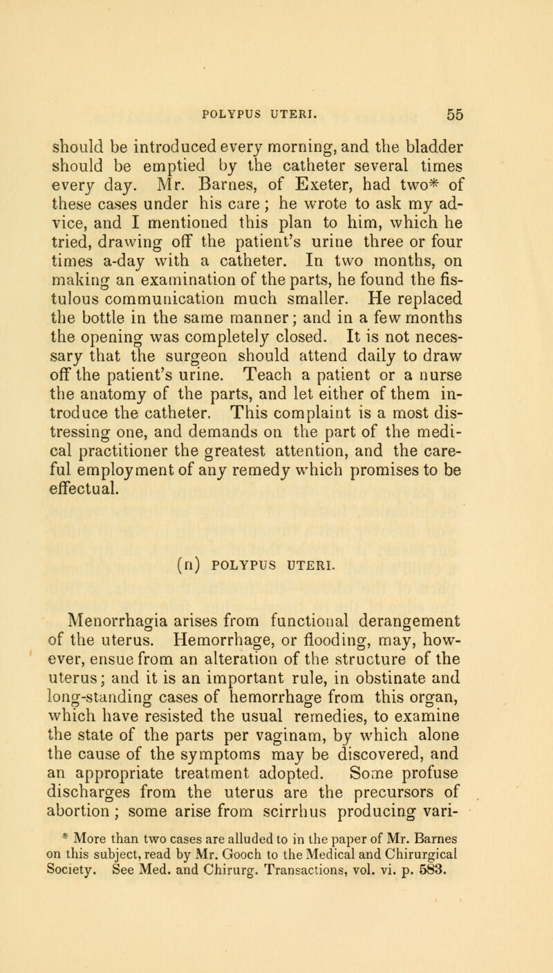 should be introduced every morning, and the bladder should be emptied by the catheter several times every day. Mr. Barnes, of Exeter, had two* of these cases under his care; he wrote to ask my ad- vice, and I mentioned this plan to him, which he tried, drawing off the patient's urine three or four times a-day with a catheter. In two months, on making an examination of the parts, he found the fis- tulous communication much smaller. He replaced the bottle in the same manner; and in a few months the opening was completely closed. It is not neces- sary that the surgeon should attend daily to draw off the patient's urine. Teach a patient or a nurse the anatomy of the parts, and let either of them in- troduce the catheter. This complaint is a most dis- tressing one, and demands on the part of the medi- cal practitioner the greatest attention, and the care- ful employment of any remedy which promises to be effectual. n) POLYPUS UTERI. Menorrhagia arises from functional derangement of the uterus. Hemorrhage, or flooding, may, how- ever, ensue from an alteration of the structure of the uterus; and it is an important rule, in obstinate and long-standing cases of hemorrhage from this organ, which have resisted the usual remedies, to examine the state of the parts per vaginam, by which alone the cause of the symptoms may be discovered, and an appropriate treatment adopted. Some profuse discharges from the uterus are the precursors of abortion ; some arise from scirrhus producing vari- * More than two cases are alluded to in the paper of Mr. Barnes on this subject, read by Mr. Gooch to the Medical and Chirurgical Society. See Med. and Chirurg. Transactions, vol. vi. p. 583.