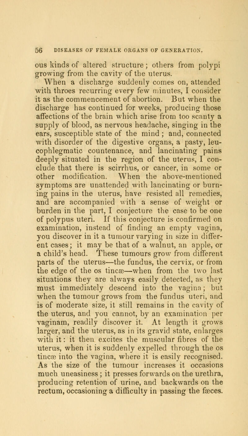 ous kinds of altered structure; others from polypi growing from the cavity of the uterus. When a discharge suddenly comes on, attended with throes recurring every few minutes, I consider it as the commencement of abortion. But when the discharge has continued for weeks, producing those affections of the brain which arise from too scanty a supply of blood, as nervous headache, singing in the ears, susceptible state of the mind ; and, connected with disorder of the digestive organs, a pasty, leu- cophlegmatic countenance, and lancinating pains deeply situated in the region of the uterus, I con- clude that there is scirrhus, or cancer, in some or other modification. When the above-mentioned symptoms are unattended with lancinating or burn- ing pains in the uterus, have resisted all remedies, and are accompanied with a sense of weight or burden in the part, I conjecture the case to be one of polypus uteri. If this conjecture is confirmed on examination, instead of finding an empty vagina, you discover in it a tumour varying in size in differ- ent cases; it may be that of a walnut, an apple, or a child's head. These tumours grow from different parts of the uterus—the fundus, the cervix, or from the edge of the os tincae—when from the two last situations they are always easily detected, as they must immediately descend into the vagina; but when the tumour grows from the fundus uteri, and is of moderate size, it still remains in the cavity of the uterus, and you cannot, by an examination per vaginam, readily discover it. At length it grows larger, and the uterus, as in its gravid state, enlarges with it: it then excites the muscular fibres of the uterus, when it is suddenly expelled through the os tincse into the vagina, where it is easily recognised. As the size of the tumour increases it occasions much uneasiness ; it presses forwards on the urethra, producing retention of urine, and backwards on the rectum, occasioning a difficulty in passing the faeces.