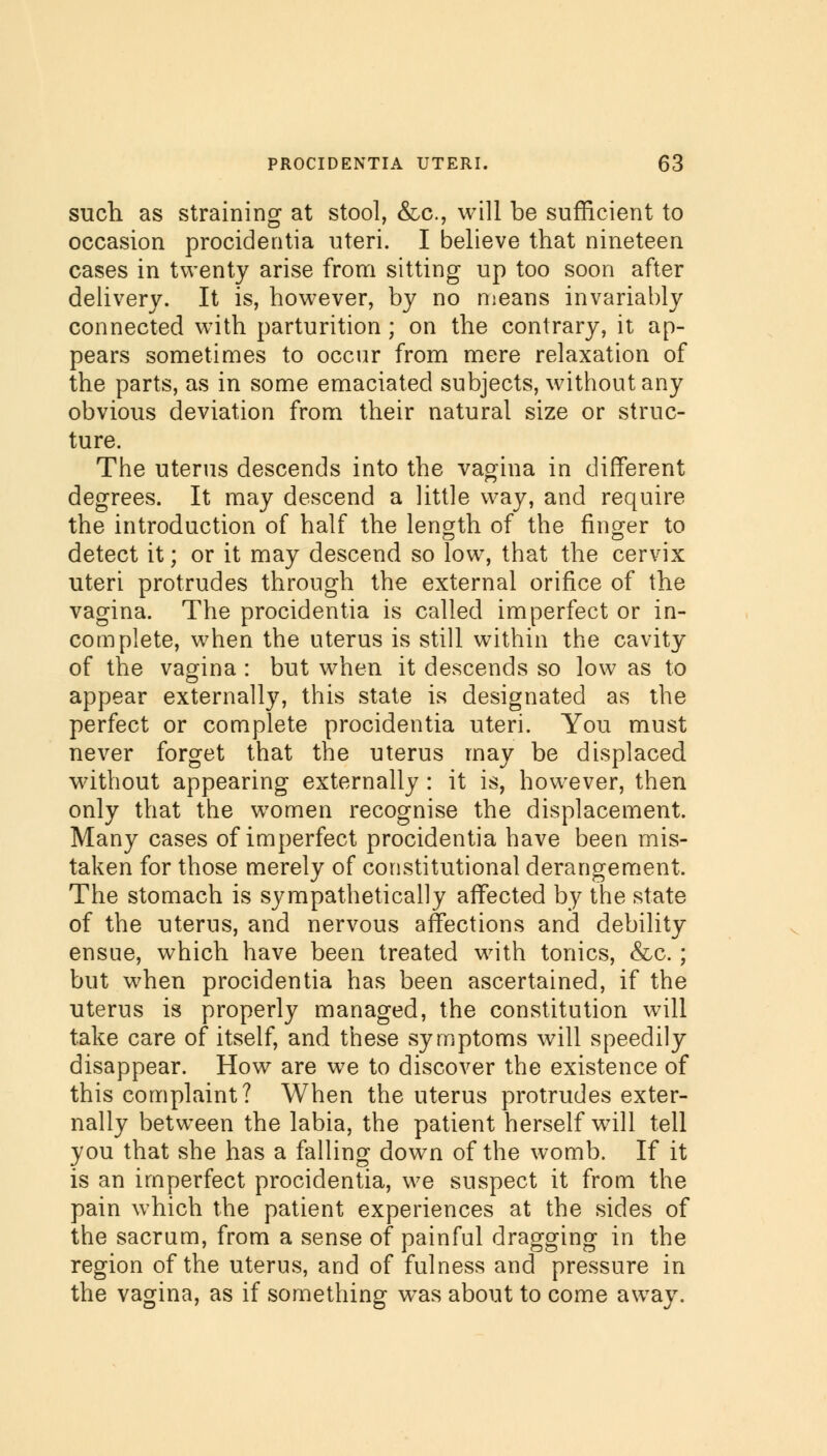 such as straining at stool, &c, will be sufficient to occasion procidentia uteri. I believe that nineteen cases in twenty arise from sitting up too soon after delivery. It is, however, by no means invariably connected with parturition ; on the contrary, it ap- pears sometimes to occur from mere relaxation of the parts, as in some emaciated subjects, without any obvious deviation from their natural size or struc- ture. The uterus descends into the vagina in different degrees. It may descend a little way, and require the introduction of half the length of the finger to detect it; or it may descend so low, that the cervix uteri protrudes through the external orifice of the vagina. The procidentia is called imperfect or in- complete, when the uterus is still within the cavity of the vagina : but when it descends so low as to appear externally, this state is designated as the perfect or complete procidentia uteri. You must never forget that the uterus may be displaced without appearing externally : it is, however, then only that the women recognise the displacement. Many cases of imperfect procidentia have been mis- taken for those merely of constitutional derangement. The stomach is sympathetically affected by the state of the uterus, and nervous affections and debility ensue, which have been treated with tonics, &c.; but when procidentia has been ascertained, if the uterus is properly managed, the constitution will take care of itself, and these symptoms will speedily disappear. How are we to discover the existence of this complaint? When the uterus protrudes exter- nally between the labia, the patient herself will tell you that she has a falling down of the womb. If it is an imperfect procidentia, we suspect it from the pain which the patient experiences at the sides of the sacrum, from a sense of painful dragging in the region of the uterus, and of fulness and pressure in the vagina, as if something was about to come away.