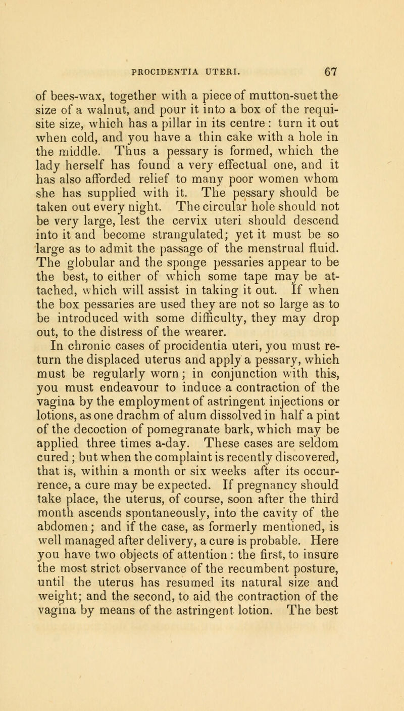 of bees-wax, together with a piece of mutton-suet the size of a walnut, and pour it into a box of the requi- site size, which has a pillar in its centre : turn it out when cold, and you have a thin cake with a hole in the middle. Thus a pessary is formed, which the lady herself has found a very effectual one, and it has also afforded relief to many poor women whom she has supplied with it. The pessary should be taken out every night. The circular hole should not be very large, lest the cervix uteri should descend into it and become strangulated; yet it must be so large as to admit the passage of the menstrual fluid. The globular and the sponge pessaries appear to be the best, to either of which some tape may be at- tached, which will assist in taking it out. If when the box pessaries are used they are not so large as to be introduced with some difficulty, they may drop out, to the distress of the wearer. In chronic cases of procidentia uteri, you must re- turn the displaced uterus and apply a pessary, which must be regularly worn; in conjunction with this, you must endeavour to induce a contraction of the vagina by the employment of astringent injections or lotions, as one drachm of alum dissolved in half a pint of the decoction of pomegranate bark, which may be applied three times a-day. These cases are seldom cured ; but when the complaint is recently discovered, that is, within a month or six weeks after its occur- rence, a cure may be expected. If pregnancy should take place, the uterus, of course, soon after the third month ascends spontaneously, into the cavity of the abdomen; and if the case, as formerly mentioned, is well managed after delivery, a cure is probable. Here you have two objects of attention : the first, to insure the most strict observance of the recumbent posture, until the uterus has resumed its natural size and weight; and the second, to aid the contraction of the vagina by means of the astringent lotion. The best