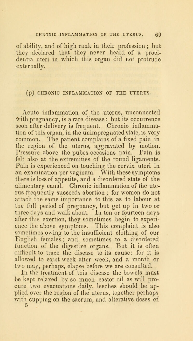 of ability, and of high rank in their profession ; but they declared that they never heard of a proci- dentia uteri in which this organ did not protrude externally. (p) CHRONIC INFLAMMATION OF THE UTERUS. Acute inflammation of the uterus, unconnected frith pregnancy, is a rare disease : but its occurrence soon after delivery is frequent. Chronic inflamma- tion of this organ, in the unimpregnated state, is very common. The patient complains of a fixed pain in the region of the uterus, aggravated by motion. Pressure above the pubes occasions pain. Pain is felt also at the extremities of the round ligaments. Pain is experienced on touching the cervix uteri in an examination per vaginam. With these symptoms there is loss of appetite, and a disordered state of the alimentary canal. Chronic inflammation of the ute- rus frequently succeeds abortion ; for women do not attach the same importance to this as to labour at the full period of pregnancy, but get up in two or three days and walk about. In ten or fourteen days after this exertion, they sometimes begin to experi- ence the above symptoms. This complaint is also sometimes owing to the insufficient clothing of our English females; and sometimes to a disordered function of the digestive organs. But it is often difficult to trace the disease to its cause: for it is allowed to exist week after week, and a month or two may, perhaps, elapse before we are consulted. In the treatment of this disease the bowels must be kept relaxed by so much castor oil as will pro- cure two evacuations daily, leeches should be ap- plied over the region of the uterus, together perhaps with cupping on the sacrum, and alterative doses of 5