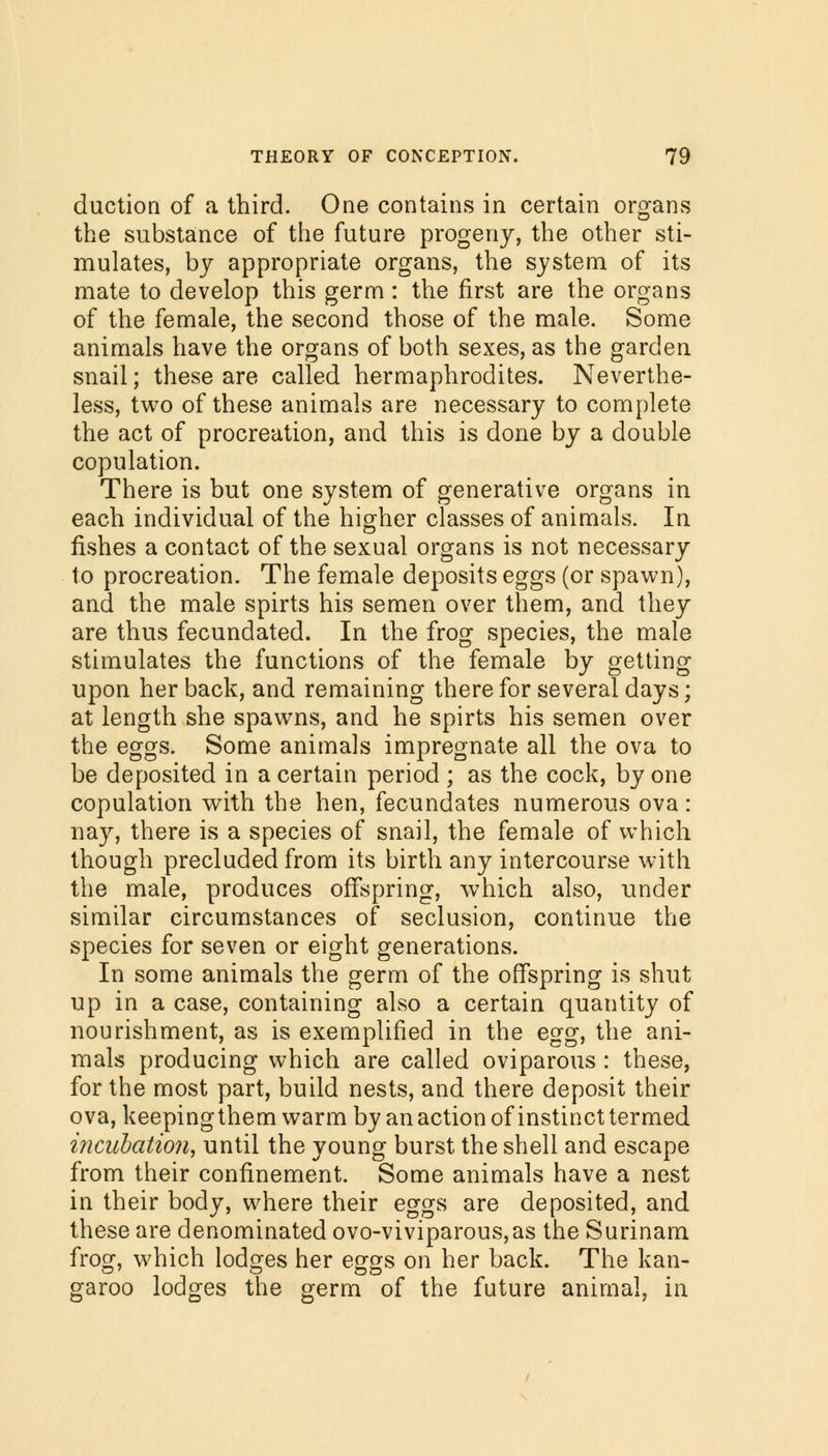 duction of a third. One contains in certain organs the substance of the future progeny, the other sti- mulates, by appropriate organs, the system of its mate to develop this germ : the first are the organs of the female, the second those of the male. Some animals have the organs of both sexes, as the garden snail; these are called hermaphrodites. Neverthe- less, two of these animals are necessary to complete the act of procreation, and this is done by a double copulation. There is but one system of generative organs in each individual of the higher classes of animals. In fishes a contact of the sexual organs is not necessary to procreation. The female deposits eggs (or spawn), and the male spirts his semen over them, and they are thus fecundated. In the frog species, the male stimulates the functions of the female by getting upon her back, and remaining there for several days; at length she spawns, and he spirts his semen over the eggs. Some animals impregnate all the ova to be deposited in a certain period ; as the cock, by one copulation with the hen, fecundates numerous ova: nay, there is a species of snail, the female of which though precluded from its birth any intercourse with the male, produces offspring, which also, under similar circumstances of seclusion, continue the species for seven or eight generations. In some animals the germ of the offspring is shut up in a case, containing also a certain quantity of nourishment, as is exemplified in the egg, the ani- mals producing which are called oviparous : these, for the most part, build nests, and there deposit their ova, keepingthem warm by an action of instinct termed incuhation, until the young burst the shell and escape from their confinement. Some animals have a nest in their body, where their eggs are deposited, and these are denominated ovo-viviparous,as the Surinam frog, which lodges her eggs on her back. The kan- garoo lodges the germ of the future animal, in