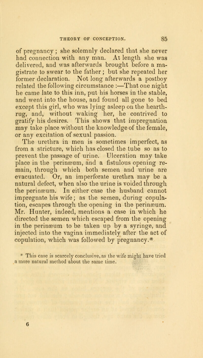 of pregnancy ; she solemnly declared that she never had connection with any man. At length she was delivered, and was afterwards brought before a ma- gistrate to swear to the father; but she repeated her former declaration. Not long afterwards a postboy related the following circumstance :—That one night he came late to this inn, put his horses in the stable, and went into the house, and found all gone to bed except this girl, who was lying asleep on the hearth- rug, and, without waking her, he contrived to gratify his desires. This shows that impregnation may take place without the knowledge of the female, or any excitation of sexual passion. The urethra in men is sometimes imperfect, as from a stricture, which has closed the tube so as to prevent the passage of urine. Ulceration may take place in the perinseum, and a fistulous opening re- main, through which both semen and urine are evacuated. Or, an imperforate urethra may be a natural defect, when also the urine is voided through the perineum. In either case the husband cannot impregnate his wife; as the semen, during copula- tion, escapes through the opening in the perineum. Mr. Hunter, indeed, mentions a case in which he directed the semen which escaped from the opening in the perinseum to be taken up by a syringe, and injected into the vagina immediately after the act of copulation, which was followed by pregnancy.* * This case is scarcely conclusive, as the wife might have tried a more natural method about the same time.