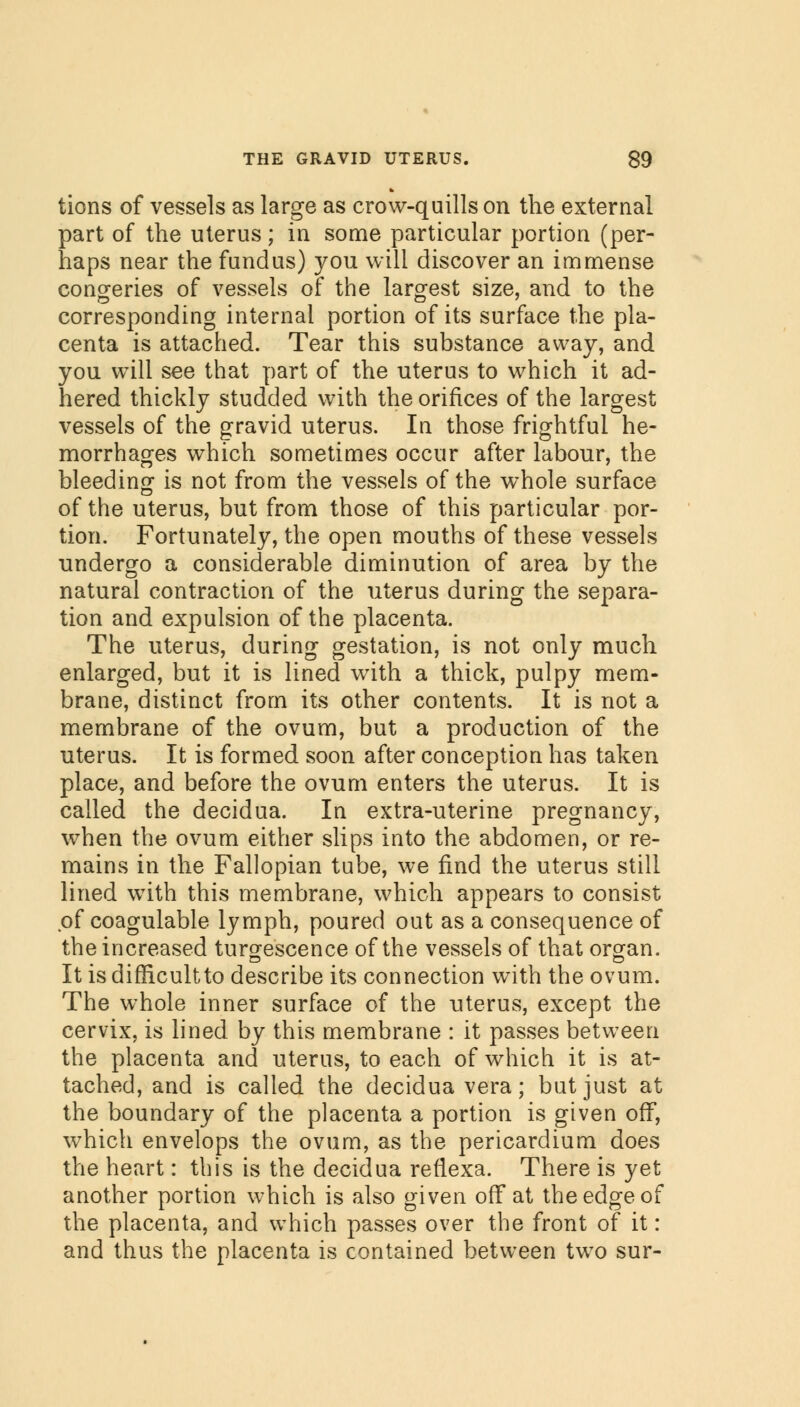 tions of vessels as large as crow-quills on the external part of the uterus; in some particular portion (per- haps near the fundus) you will discover an immense congeries of vessels of the largest size, and to the corresponding internal portion of its surface the pla- centa is attached. Tear this substance away, and you will see that part of the uterus to which it ad- hered thickly studded with the orifices of the largest vessels of the gravid uterus. In those frightful he- morrhages which sometimes occur after labour, the bleeding is not from the vessels of the whole surface of the uterus, but from those of this particular por- tion. Fortunately, the open mouths of these vessels undergo a considerable diminution of area by the natural contraction of the uterus during the separa- tion and expulsion of the placenta. The uterus, during gestation, is not only much enlarged, but it is lined with a thick, pulpy mem- brane, distinct from its other contents. It is not a membrane of the ovum, but a production of the uterus. It is formed soon after conception has taken place, and before the ovum enters the uterus. It is called the decidua. In extra-uterine pregnancy, when the ovum either slips into the abdomen, or re- mains in the Fallopian tube, we find the uterus still lined with this membrane, which appears to consist of coagulable lymph, poured out as a consequence of the increased tumescence of the vessels of that organ. It is difficultto describe its connection with the ovum. The whole inner surface of the uterus, except the cervix, is lined by this membrane : it passes between the placenta and uterus, to each of which it is at- tached, and is called the decidua vera; but just at the boundary of the placenta a portion is given off, which envelops the ovum, as the pericardium does the heart: this is the decidua reflexa. There is yet another portion which is also given off at the edge of the placenta, and which passes over the front of it: and thus the placenta is contained between two sur-