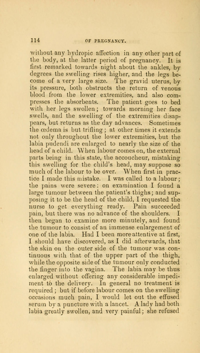 without any hydropic affection in any other part of the body, at the latter period of pregnancy. It is first remarked towards night about the ankles, by degrees the swelling rises higher, and the legs be- come of a very large size. The gravid uterus, by its pressure, both obstructs the return of venous blood from the lower extremities, and also com- presses the absorbents. The patient goes to bed with her legs swollen ; towards morning her face swells, and the swelling of the extremities disap- pears, but returns as the day advances. Sometimes the oedema is but trifling ; at other times it extends not only throughout the lower extremities, but the labia pudendi are enlarged to nearly the size of the head of a child. When labour comes on, the external parts being in this state, the accoucheur, mistaking this swelling for the child's head, may suppose so much of the labour to be over. When first in prac- tice I made this mistake. I was called to a labour ; the pains were severe: on examination I found a large tumour between the patient's thighs; and sup- posing it to be the head of the child, I requested the nurse to get everything ready. Pain succeeded pain, but there was no advance of the shoulders. I then began to examine more minutely, and found the tumour to consist of an immense enlargement of one of the labia. Had I been more attentive at first, I should have discovered, as I did afterwards, that the skin on the outer side of the tumour was con- tinuous with that of the upper part of the thigh, while the opposite side of the tumour only conducted the finger into the vagina. The labia may be thus enlarged without offering any considerable impedi- ment to the delivery. In general no treatment is required ; but if before labour comes on the swelling occasions much pain, I would let out the effused serum by a puncture with a lancet. A lady had both labia greatly swollen, and very painful; she refused