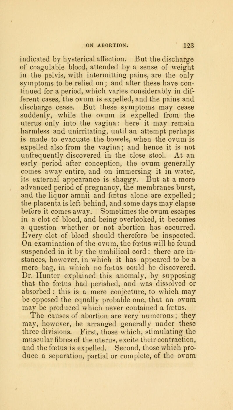 indicated by hysterical affection. Bat the discharge of coagulable blood, attended by a sense of weight in the pelvis, with intermitting pains, are the only symptoms to be relied on; and after these have con- tinued for a period, which varies considerably in dif- ferent cases, the ovum is expelled, and the pains and discharge cease. But these symptoms may cease suddenly, while the ovum is expelled from the uterus only into the vagina: here it may remain harmless and unirritating, until an attempt perhaps is made to evacuate the bowels, when the ovum is expelled also from the vagina; and hence it is not unfrequently discovered in the close stool. At an early period after conception, the ovum generally comes away entire, and on immersing it in water, its external appearance is shaggy. But at a more advanced period of pregnancy, the membranes burst, and the liquor amnii and foetus alone are expelled; the placenta is left behind, and some days may elapse before it comes away. Sometimes the ovum escapes in a clot of blood, and being overlooked, it becomes a question whether or not abortion has occurred. Every clot of blood should therefore be inspected. On examination of the ovum, the foetus will be found suspended in it by the umbilical cord: there are in- stances, however, in which it has appeared to be a mere bag, in which no foetus could be discovered. Dr. Hunter explained this anomaly, by supposing that the foetus had perished, and was dissolved or absorbed : this is a mere conjecture, to which may be opposed the equally probable one, that an ovum may be produced which never contained a foetus. The causes of abortion are very numerous; they may, however, be arranged generally under these three divisions. First, those which, stimulating the muscular fibres of the uterus, excite their contraction, and the foetus is expelled. Second, those which pro- duce a separation, partial or complete, of the ovum