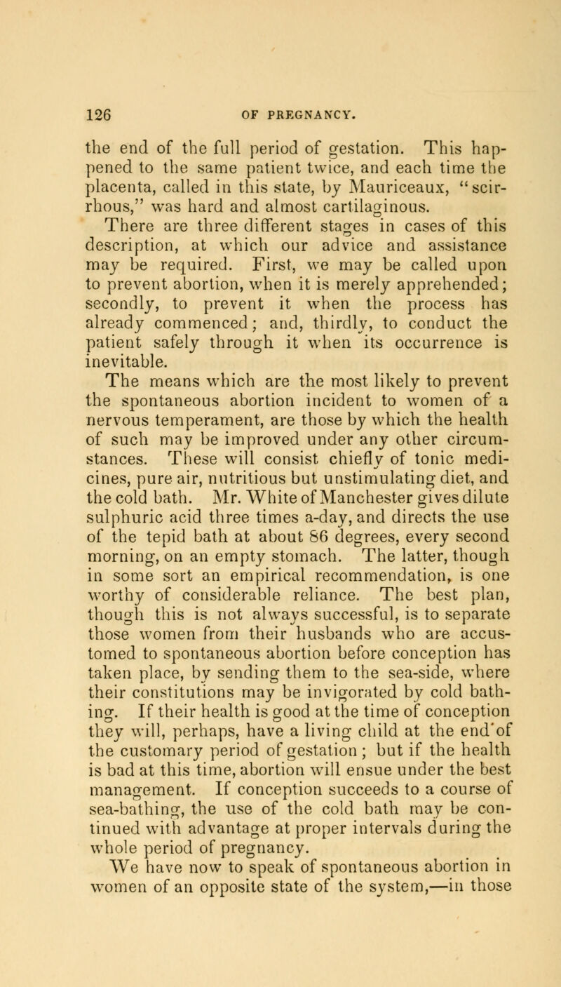 the end of the full period of gestation. This hap- pened to the same patient twice, and each time the placenta, called in this state, by Mauriceaux, scir- rhous, was hard and almost cartilaginous. There are three different stages in cases of this description, at which our advice and assistance may be required. First, we may be called upon to prevent abortion, when it is merely apprehended; secondly, to prevent it when the process has already commenced; and, thirdly, to conduct the patient safely through it when its occurrence is inevitable. The means which are the most likely to prevent the spontaneous abortion incident to women of a nervous temperament, are those by which the health of such may be improved under any other circum- stances. These will consist chiefly of tonic medi- cines, pure air, nutritious but unstimulating diet, and the cold bath. Mr. White of Manchester gives dilute sulphuric acid three times a-day, and directs the use of the tepid bath at about 86 degrees, every second morning, on an empty stomach. The latter, though in some sort an empirical recommendation, is one worthy of considerable reliance. The best plan, though this is not always successful, is to separate those women from their husbands who are accus- tomed to spontaneous abortion before conception has taken place, by sending them to the sea-side, where their constitutions may be invigorated by cold bath- ing. If their health is good at the time of conception they will, perhaps, have a living child at the end'of the customary period of gestation; but if the health is bad at this time, abortion wTill ensue under the best management. If conception succeeds to a course of sea-bathing, the use of the cold bath may be con- tinued with advantage at proper intervals during the whole period of pregnancy. We have now to speak of spontaneous abortion in women of an opposite state of the system,—in those