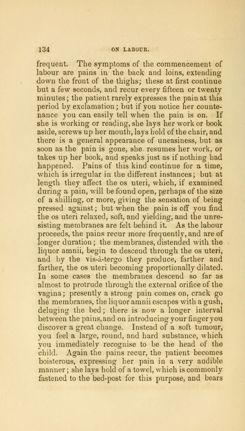 frequent. The symptoms of the commencement of labour are pains in the back and loins, extending down the front of the thighs; these at first continue but a few seconds, and recur every fifteen or twenty minutes; the patient rarely expresses the pain at this period by exclamation; but if you notice her counte- nance you can easily tell when the pain is on. If she is working or reading, she lays her work or book aside, screws up her mouth, lays hold of the chair, and there is a general appearance of uneasiness, but as soon as the pain is gone, she. resumes her work, or takes up her book, and speaks just as if nothing had happened. Pains of this kind continue for a time, which is irregular in the different instances; but at length they affect the os uteri, which, if examined during a pain, will be found open, perhaps of the size of a shilling, or more, giving the sensation of being pressed against; but when the pain is off you find the os uteri relaxed, soft, and yielding, and the unre- sisting membranes are felt behind it. As the labour proceeds, the pains recur more frequently, and are of longer duration; the membranes, distended with the liquor amnii, begin to descend through the os uteri, and by the vis-a-tergo they produce, farther and farther, the os uteri becoming proportionally dilated. In some cases the membranes descend so far as almost to protrude through the external orifice of the vagina; presently a strong pain comes on, crack go the membranes, the liquor amnii escapes with a gush, deluging the bed ; there is now a longer interval between the pains, and on introducing your finger you discover a great change. Instead of a soft tumour, you feel a large, round, and hard substance, which you immediately recognise to be the head of the child. Again the pains recur, the patient becomes boisterous, expressing her pain in a very audible manner; she lays hold of a towel, which is commonly fastened to the bed-post for this purpose, and bears