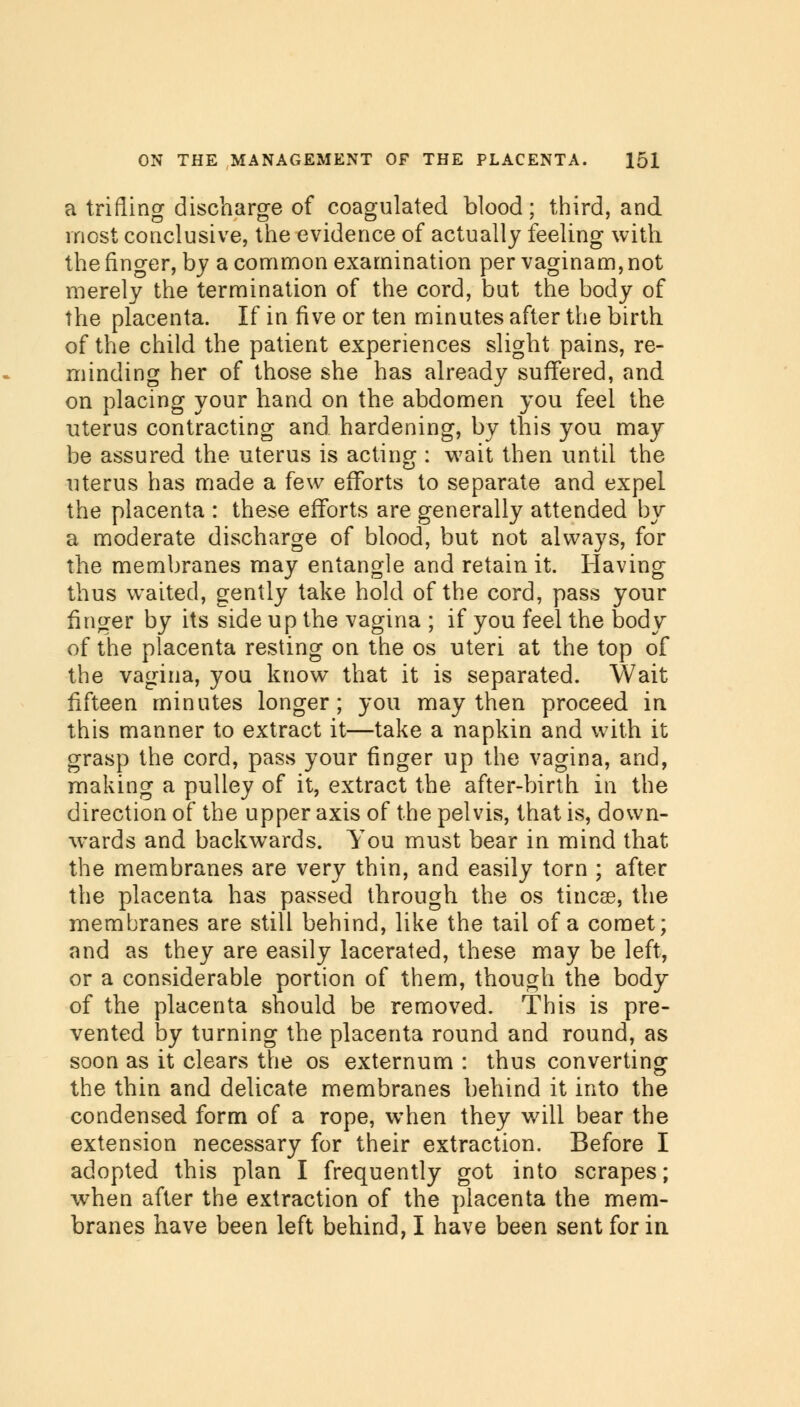 a trifling discharge of coagulated blood; third, and most conclusive, the evidence of actually feeling with the finger, by a common examination per vaginam, not merely the termination of the cord, but the body of the placenta. If in five or ten minutes after the birth of the child the patient experiences slight pains, re- minding her of those she has already suffered, and. on placing your hand on the abdomen you feel the uterus contracting and. hardening, by this you may be assured the uterus is acting : wait then until the uterus has made a few efforts to separate and expel the placenta : these efforts are generally attended by a moderate discharge of blood, but not always, for the membranes may entangle and retain it. Having thus waited, gently take hold of the cord, pass your finger by its side up the vagina ; if you feel the body of the placenta resting on the os uteri at the top of the vagina, you know that it is separated. Wait fifteen minutes longer; you may then proceed in this manner to extract it—take a napkin and with it grasp the cord, pass your finger up the vagina, and, making a pulley of it, extract the after-birth in the direction of the upper axis of the pelvis, that is, down- wards and backwards. You must bear in mind that the membranes are very thin, and easily torn ; after the placenta has passed through the os tincse, the membranes are still behind, like the tail of a comet; and as they are easily lacerated, these may be left, or a considerable portion of them, though the body of the placenta should be removed. This is pre- vented by turning the placenta round and round, as soon as it clears the os externum : thus converting the thin and delicate membranes behind it into the condensed form of a rope, when they will bear the extension necessary for their extraction. Before I adopted this plan I frequently got into scrapes; when after the extraction of the placenta the mem- branes have been left behind, I have been sent for in