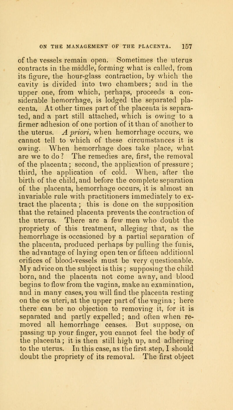 of the vessels remain open. Sometimes the uterus contracts in the middle, forming what is called, from its figure, the hour-glass contraction, by which the cavity is divided into two chambers; and in the upper one, from which, perhaps, proceeds a con- siderable hemorrhage, is lodged the separated pla- centa. At other times part of the placenta is separa- ted, and a part still attached, which is owing to a firmer adhesion of one portion of it than of another to the uterus. A priori, when hemorrhage occurs, we cannot tell to which of these circumstances it is owing. When hemorrhage does take place, what are we to do? The remedies are, first, the removal of the placenta; second, the application of pressure; third, the application of cold. When, after the birth of the child, and before the complete separation of the placenta, hemorrhage occurs, it is almost an invariable rule with practitioners immediately to ex- tract the placenta; this is done on the supposition that the retained placenta prevents the contraction of the uterus. There are a few men who doubt the propriety of this treatment, alleging that, as the hemorrhage is occasioned by a partial separation of the placenta, produced perhaps by pulling the funis, the advantage of laying open tenor fifteen additional orifices of blood-vessels must be very questionable. My ad vice on the subject is this ; supposing the child born, and the placenta not come away, and blood begins to flow from the vagina, make an examination, and in many cases, you will find the placenta resting on the os uteri, at the upper part of the vagina; here there can be no objection to removing it, for it is separated and partly expelled; and often when re- moved all hemorrhage ceases. But suppose, on passing up your finger, you cannot feel the body of the placenta; it is then still high up, and adhering to the uterus. In this case, as the first step, I should doubt the propriety of its removal. The first object