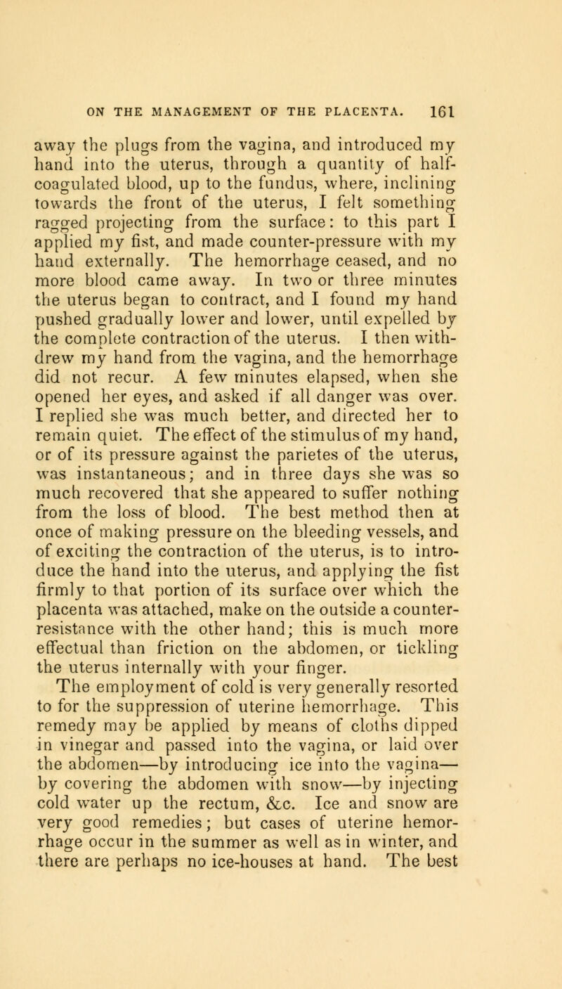 away the plugs from the vagina, and introduced my hand into the uterus, through a quantity of half- coagulated blood, up to the fundus, where, inclining towards the front of the uterus, I felt something ragged projecting from the surface: to this part I applied my fist, and made counter-pressure with my hand externally. The hemorrhage ceased, and no more blood came away. In two or three minutes the uterus began to contract, and I found my hand pushed gradually lower and lower, until expelled by the complete contraction of the uterus. I then with- drew my hand from the vagina, and the hemorrhage did not recur. A few minutes elapsed, when she opened her eyes, and asked if all danger was over. I replied she was much better, and directed her to remain quiet. The effect of the stimulus of my hand, or of its pressure against the parietes of the uterus, was instantaneous; and in three days she was so much recovered that she appeared to suffer nothing from the loss of blood. The best method then at once of making pressure on the bleeding vessels, and of exciting the contraction of the uterus, is to intro- duce the hand into the uterus, and applying the fist firmly to that portion of its surface over which the placenta was attached, make on the outside a counter- resistance with the other hand; this is much more effectual than friction on the abdomen, or tickling the uterus internally with your finger. The employment of cold is very generally resorted to for the suppression of uterine hemorrhage. This remedy may be applied by means of cloths dipped in vinegar and passed into the vagina, or laid over the abdomen—by introducing ice into the vagina— by covering the abdomen with snow—by injecting cold water up the rectum, &c. Ice and snow are very good remedies; but cases of uterine hemor- rhage occur in the summer as well as in winter, and there are perhaps no ice-houses at hand. The best