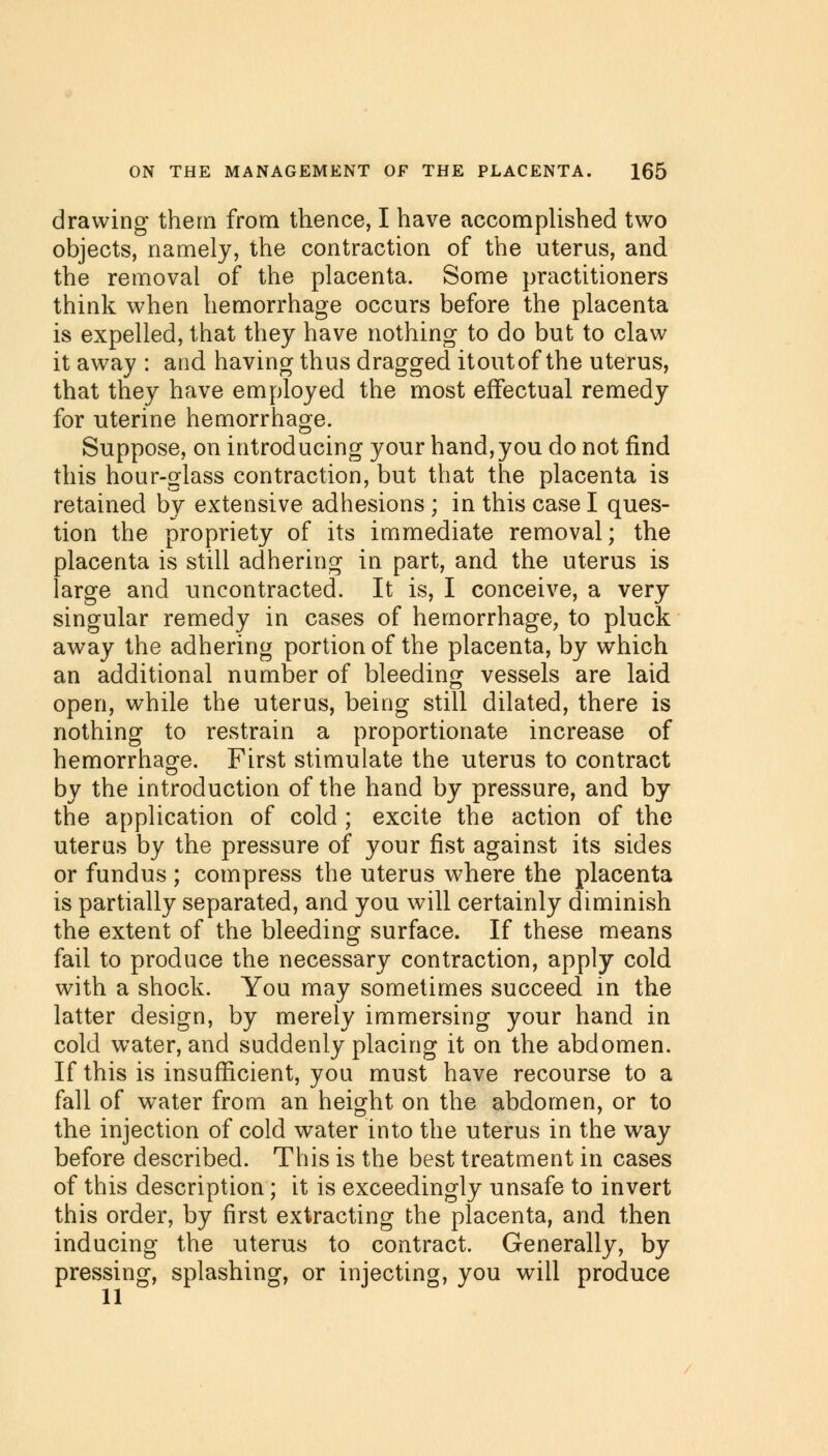 drawing them from thence, I have accomplished two objects, namely, the contraction of the uterus, and the removal of the placenta. Some practitioners think when hemorrhage occurs before the placenta is expelled, that they have nothing to do but to claw it away : and having thus dragged itoutof the uterus, that they have employed the most effectual remedy for uterine hemorrhage. Suppose, on introducing your hand,you do not find this hour-glass contraction, but that the placenta is retained by extensive adhesions ; in this case I ques- tion the propriety of its immediate removal; the placenta is still adhering in part, and the uterus is large and uncontracted. It is, I conceive, a very singular remedy in cases of hemorrhage, to pluck away the adhering portion of the placenta, by which an additional number of bleeding vessels are laid open, while the uterus, being still dilated, there is nothing to restrain a proportionate increase of hemorrhage. First stimulate the uterus to contract by the introduction of the hand by pressure, and by the application of cold ; excite the action of the uterus by the pressure of your fist against its sides or fundus; compress the uterus where the placenta is partially separated, and you will certainly diminish the extent of the bleeding surface. If these means fail to produce the necessary contraction, apply cold with a shock. You may sometimes succeed, in the latter design, by merely immersing your hand in cold water, and suddenly placing it on the abdomen. If this is insufficient, you must have recourse to a fall of water from an height on the abdomen, or to the injection of cold water into the uterus in the way before described. This is the best treatment in cases of this description; it is exceedingly unsafe to invert this order, by first extracting the placenta, and then inducing the uterus to contract. Generally, by pressing, splashing, or injecting, you will produce