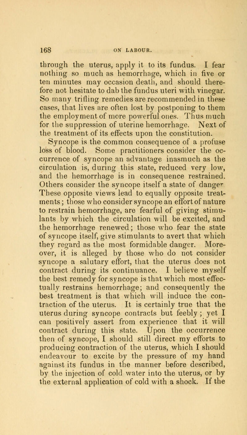 through the uterus, apply it to its fundus. I fear nothing so much as hemorrhage, which in five or ten minutes may occasion death, and should there- fore not hesitate to dab the fundus uteri with vinegar. So many trifling remedies are recommended in these cases, that lives are often lost by postponing to them the employment of more powerful ones. Thus much for the suppression of uterine hemorrhage. Next of the treatment of its effects upon the constitution. Syncope is the common consequence of a profuse loss of blood. Some practitioners consider the oc- currence of syncope an advantage inasmuch as the circulation is, during this state, reduced very low, and the hemorrhage is in consequence restrained. Others consider the syncope itself a state of danger These opposite views lead to equally opposite treat- ments ; those who consider syncope an effort of nature to restrain hemorrhage, are fearful of giving stimu- lants by which the circulation will be excited, and the hemorrhage renewed; those who fear the state of syncope itself, give stimulants to avert that which they regard as the most formidable danger. More- over, it is alleged by those who do not consider syncope a salutary effort, that the uterus does not contract during its continuance. I believe myself the best remedy for syncope is that which most effec- tually restrains hemorrhage; and consequently the best treatment is that which will induce the con- traction of the uterus. It is certainly true that the uterus during syncope contracts but feebly ; yet I can positively assert from experience that it will contract during this state. Upon the occurrence then of syncope, I should still direct my efforts to producing contraction of the uterus, which I should endeavour to excite by the pressure of my hand against its fundus in the manner before described, by the injection of cold water into the uterus, or by the external application of cold with a shock. If the