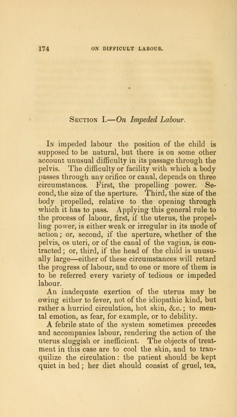 Section I.—On Impeded Labour. In impeded labour the position of the child is supposed to be natural, but there is on some other account unusual difficulty in its passage through the pelvis. The difficulty or facility with which a body passes through any orifice or canal, depends on three circumstances. First, the propelling power. Se- cond, the size of the aperture. Third, the size of the body propelled, relative to the opening through which it has to pass. Applying this general rule to the process of labour, first, if the uterus, the propel- ling power, is either weak or irregular in its mode of action; or, second, if the aperture, whether of the pelvis, os uteri, or of the canal of the vagina, is con- tracted ; or, third, if the head of the child is unusu- ally large—either of these circumstances will retard the progress of labour, and to one or more of them is to be referred every variety of tedious or impeded labour. An inadequate exertion of the uterus may be owing either to fever, not of the idiopathic kind, but rather a hurried circulation, hot skin, &c.; to men- tal emotion, as fear, for example, or to debility. A febrile state of the system sometimes precedes and accompanies labour, rendering the action of the uterus sluggish or inefficient. The objects of treat- ment in this case are to cool the skin, and to tran- quilize the circulation: the patient should be kept quiet in bed; her diet should consist of gruel, tea,