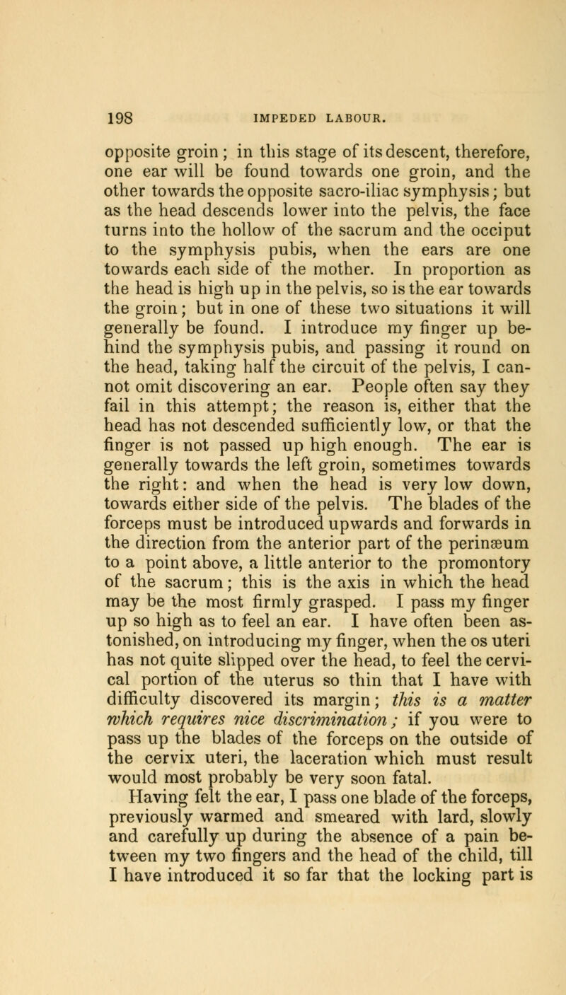 opposite groin ; in this stage of its descent, therefore, one ear will be found towards one groin, and the other towards the opposite sacro-iliac symphysis; but as the head descends lower into the pelvis, the face turns into the hollow of the sacrum and the occiput to the symphysis pubis, when the ears are one towards each side of the mother. In proportion as the head is high up in the pelvis, so is the ear towards the groin; but in one of these two situations it will generally be found. I introduce my finger up be- hind the symphysis pubis, and passing it round on the head, taking half the circuit of the pelvis, I can- not omit discovering an ear. People often say they fail in this attempt; the reason is, either that the head has not descended sufficiently low, or that the finger is not passed up high enough. The ear is generally towards the left groin, sometimes towards the right: and when the head is very low down, towards either side of the pelvis. The blades of the forceps must be introduced upwards and forwards in the direction from the anterior part of the perinseum to a point above, a little anterior to the promontory of the sacrum; this is the axis in which the head may be the most firmly grasped. I pass my finger up so high as to feel an ear. I have often been as- tonished, on introducing my finger, when the os uteri has not quite slipped over the head, to feel the cervi- cal portion of the uterus so thin that I have with difficulty discovered its margin; this is a matter which requires nice discrimination; if you were to pass up the blades of the forceps on the outside of the cervix uteri, the laceration which must result would most probably be very soon fatal. Having felt the ear, I pass one blade of the forceps, previously warmed and smeared with lard, slowly and carefully up during the absence of a pain be- tween my two fingers and the head of the child, till I have introduced it so far that the locking part is