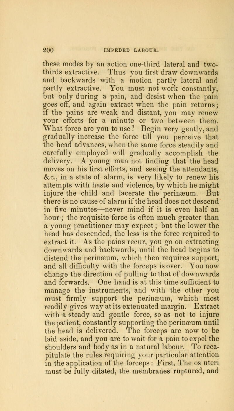 these modes by an action one-third lateral and two- thirds extractive. Thus you first draw downwards and backwards with a motion partly lateral and partly extractive. You must not work constantly, but only during a pain, and desist when the pain goes off, and again extract when the pain returns; if the pains are weak and distant, you may renew your efforts for a minute or two between them. What force are you to use? Begin very gently, and gradually increase the force till you perceive that the head advances, when the same force steadily and carefully employed will gradually accomplish the delivery. A young man not finding that the head moves on his first efforts, and seeing the attendants, &c, in a state of alarm, is very likely to renew his attempts with haste and violence, by which he might injure the child and lacerate the perinseum. But there is no cause of alarm if the head does not descend in five minutes—never mind if it is even half an hour ; the requisite force is often much greater than a young practitioner may expect; but the lower the head has descended, the less is the force required to extract it. As the pains recur, you go on extracting downwards and backwards, until the head begins to distend the perinseum, which then requires support, and all difficulty with the forceps is over. You now change the direction of pulling to that of downwards and forwards. One hand is at this time sufficient to manage the instruments, and with the other you must firmly support the perinseum, which most readily gives way at its extenuated margin. Extract with a steady and gentle force, so as not to injure the patient, constantly supporting the perinseum until the head is delivered. The forceps are now to be laid aside, and you are to wait for a pain to expel the shoulders and body as in a natural labour. To reca- pitulate the rules requiring your particular attention in the application of the forceps : First, The os uteri must be fully dilated, the membranes ruptured, and