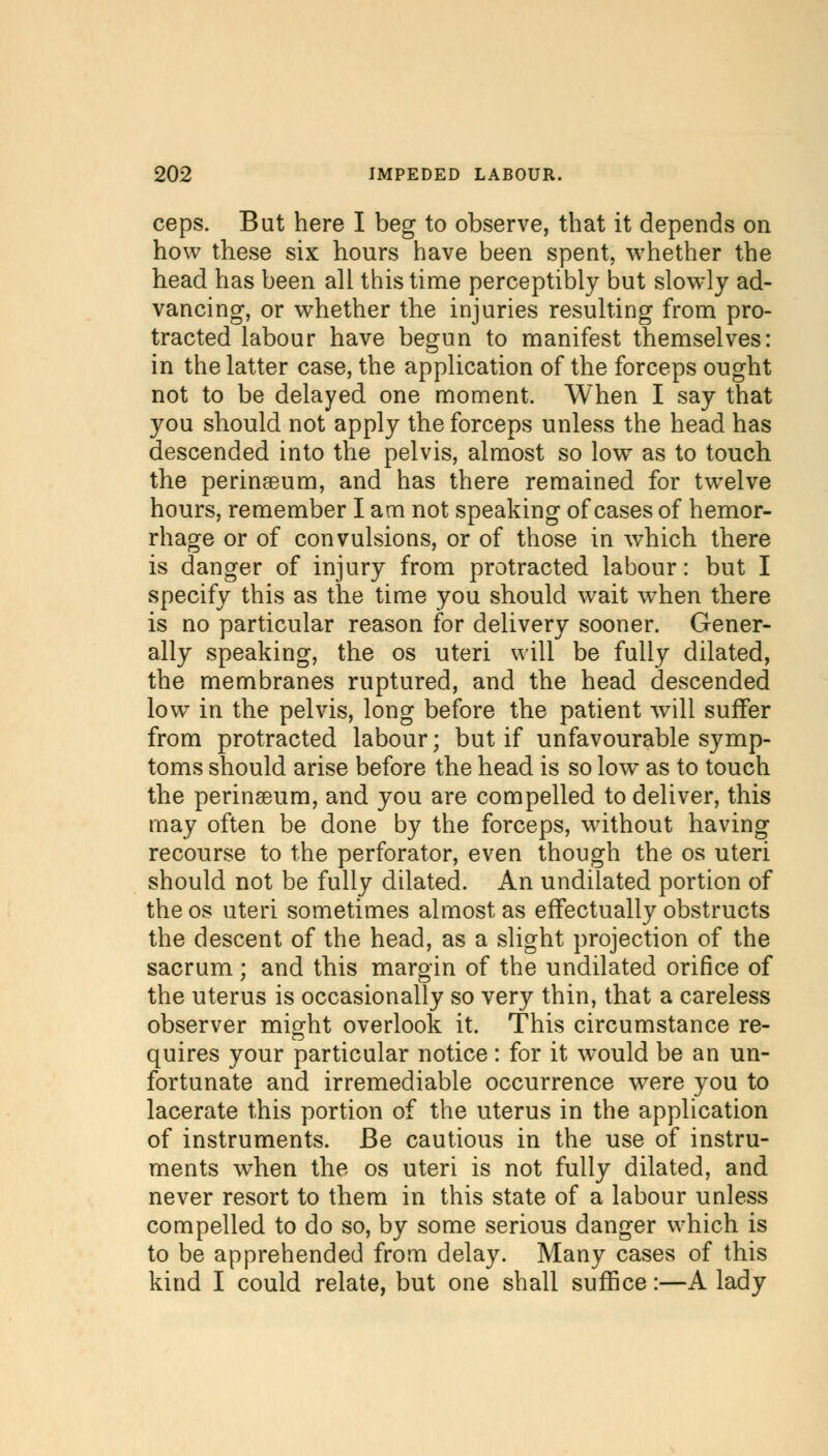 ceps. But here I beg to observe, that it depends on how these six hours have been spent, whether the head has been all this time perceptibly but slowly ad- vancing, or whether the injuries resulting from pro- tracted labour have begun to manifest themselves: in the latter case, the application of the forceps ought not to be delayed one moment. When I say that you should not apply the forceps unless the head has descended into the pelvis, almost so low as to touch the perinseum, and has there remained for twelve hours, remember I am not speaking of cases of hemor- rhage or of convulsions, or of those in which there is danger of injury from protracted labour: but I specify this as the time you should wait when there is no particular reason for delivery sooner. Gener- ally speaking, the os uteri will be fully dilated, the membranes ruptured, and the head descended low in the pelvis, long before the patient will suffer from protracted labour; but if unfavourable symp- toms should arise before the head is so low as to touch the perinseum, and you are compelled to deliver, this may often be done by the forceps, without having recourse to the perforator, even though the os uteri should not be fully dilated. An undilated portion of the os uteri sometimes almost as effectually obstructs the descent of the head, as a slight projection of the sacrum; and this margin of the undilated orifice of the uterus is occasionally so very thin, that a careless observer might overlook it. This circumstance re- quires your particular notice : for it would be an un- fortunate and irremediable occurrence were you to lacerate this portion of the uterus in the application of instruments. Be cautious in the use of instru- ments when the os uteri is not fully dilated, and never resort to them in this state of a labour unless compelled to do so, by some serious danger which is to be apprehended from delay. Many cases of this kind I could relate, but one shall suffice:—A lady