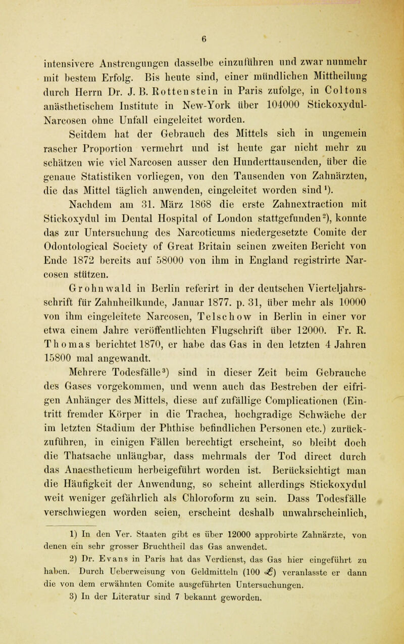 intensivere Anstrengungen dasselbe einzuführen und zwar nunmehr mit bestem Erfolg. Bis heute sind, einer mündlichen Mittheilung durch Herrn Dr. J. B. Rotteustein in Paris zufolge, in Coltons anästhetischem Institute in New-York über 104000 Stickoxydul- Narcosen ohne Unfall eingeleitet worden. Seitdem hat der Gebrauch des Mittels sich in ungemein rascher Proportion vermehrt und ist heute gar nicht mehr zu schätzen wie viel Narcosen ausser den Hunderttausenden, über die genaue Statistiken vorliegen, von den Tausenden von Zahnärzten, die das Mittel täglich anwenden, eingeleitet worden sind1). Nachdem am 31. März 1868 die erste Zahnextraction mit Stickoxydul im Dental Hospital of London stattgefunden2), konnte das zur Untersuchung des Narcoticums niedergesetzte Comite der Odontological Society of Great Britain seinen zweiten Bericht von Ende 1872 bereits auf 58000 von ihm in England registrirte Nar- cosen stützen. Grohnwald in Berlin ref'erirt in der deutschen Vierteljahrs- schrift für Zahnheilkunde, Januar 1877. p. 31, über mehr als 10000 von ihm eingeleitete Narcosen, Telschow in Berlin in einer vor etwa einem Jahre veröffentlichten Flugschrift über 12000. Fr. R. Thomas berichtet 1870, er habe das Gas in den letzten 4 Jahren 15800 mal angewandt. Mehrere Todesfälle3) sind in dieser Zeit beim Gebrauche des Gases vorgekommen, und wenn auch das Bestreben der eifri- gen Anhänger des Mittels, diese auf zufällige Complicationen (Ein- tritt fremder Körper in die Trachea, hochgradige Schwäche der im letzten Stadium der Phthise befindlichen Personen etc.) zurück- zuführen, in einigen Fällen berechtigt erscheint, so bleibt doch die Thatsache unläugbar, dass mehrmals der Tod direct durch das Anaestheticum herbeigeführt worden ist. Berücksichtigt man die Häufigkeit der Anwendung, so scheint allerdings Stickoxydul weit weniger gefährlich als Chloroform zu sein. Dass Todesfälle verschwiegen worden seien, erscheint deshalb unwahrscheinlich, 1) In den Ver. Staaten gibt es über 12000 approbirte Zahnärzte, von denen ein sehr grosser Bruchtheil das Gas anwendet. 2) Dr. Evans in Paris hat das Verdienst, das Gas hier eingeführt zu haben. Durch Ueberweisung von Geldmitteln (100 <£) veranlasste er dann die von dem erwähnten Comite ausgeführten Untersuchungen.