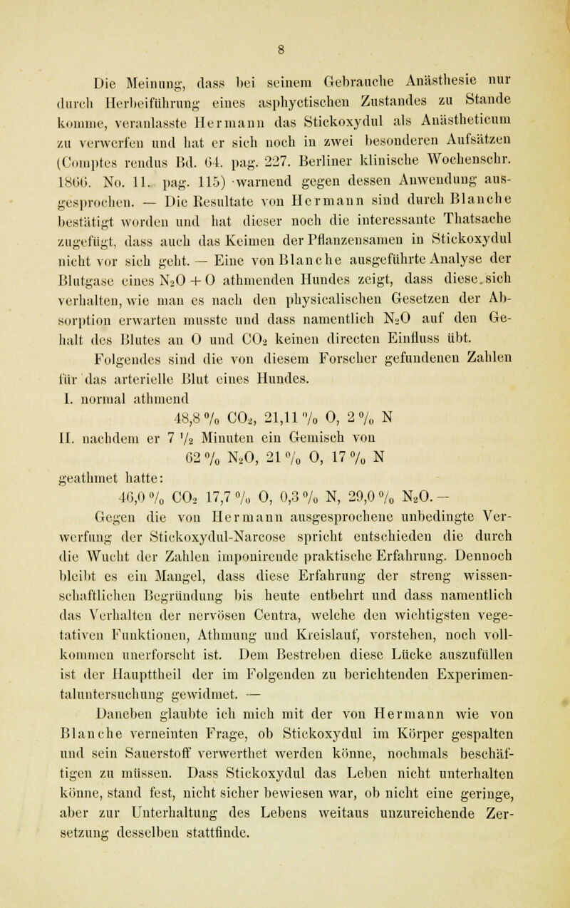 Die Meinung', dass bei seinem Gebrauche Anästhesie nur durch Herbeiführung eines asphyctischen Zustandes zu Stande komme, veranlasste Hermann das Stickoxydul als Anästheticum zu verwerfen und hat er sich noch in zwei besonderen Aufsätzen (Comptes rendus Bd. 64. pag. 2:27. Berliner klinische Wochenschr. 1866. No. 11. pag. 115) warnend gegen dessen Anwendung aus- gesprochen. — Die Resultate von Hermann sind durch Blanche bestätigt worden und hat dieser noch die interessante Thatsache zugefügt, dass auch das Keimen der Pflanzensaineu in Stickoxydul nicht vor sich geht, — Eine von Blanche ausgeführte Analyse der Blutgase eines N20 + 0 athmenden Hundes zeigt, dass diese, sich verhalten, wie man es nach den physicalischen Gesetzen der Ab- sorption erwarten musste und dass namentlich N20 auf den Ge- halt des Blutes an 0 und C02 keinen directen Einfluss übt. Folgendes sind die von diesem Forscher gefundenen Zahlen für das arterielle Blut eines Hundes. 1. normal athmend 48,8% C02, 21,11% 0, 2% N II. nachdem er 7 '/a Minuten ein Gemisch von 62 % N20, 21 o/0 0, 17 % N geathmet hatte: 46,0 % C02 17,7 % 0, 0,3 % N, 29,0 % N20. - Gegen die von Hermann ausgesprochene unbedingte Ver- werfung der Stickoxydul-Narcose spricht entschieden die durch die Wucht der Zahlen imponirende praktische Erfahrung. Dennoch bleibt es ein Maugel, dass diese Erfahrung der streng wissen- schaftlichen Begründung bis heute entbehrt und dass namentlich das Verhalten der nervösen Centra, welche den wichtigsten vege- tativen Funktionen, Athmung und Kreislauf, vorstehen, noch voll- kommen unerforscht ist. Dem Bestreben diese Lücke auszufüllen ist der Haupttheil der im Folgenden zu berichtenden Experimen- taluntersuehung gewidmet. — Daneben glaubte ich mich mit der von Hermann wie von Blanche verneinten Frage, ob Stickoxydul im Körper gespalten und sein Sauerstoff verwerthet werden könne, nochmals beschäf- tigen zu müssen. Dass Stickoxydul das Leben nicht unterhalten könne, stand fest, nicht sicher bewiesen war, ob nicht eine geringe, aber zur Unterhaltung des Lebens weitaus unzureichende Zer- setzung desselben stattfinde.