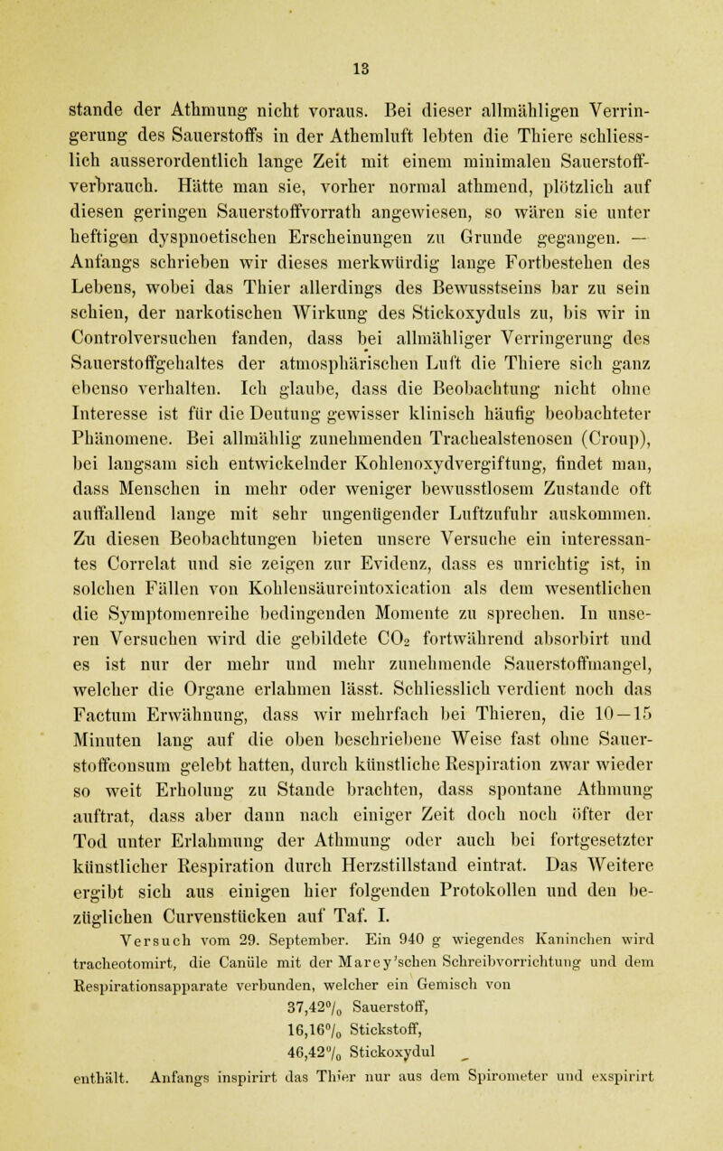 stände der Athmung nicht voraus. Bei dieser allmähligen Verrin- gerung des Sauerstoffs in der Athemluft lebten die Thiere schliess- lich ausserordentlich lange Zeit mit einem minimalen Sauerstoff- verbrauch. Hätte man sie, vorher normal athmend, plötzlich auf diesen geringen Sauerstoffvorrath angewiesen, so wären sie unter heftigen dyspnoetischen Erscheinungen zu Grunde gegangen. — Anfangs schrieben wir dieses merkwürdig lange Fortbestehen des Lebens, wobei das Thier allerdings des Bewusstseins bar zu sein schien, der narkotischen Wirkung des Stickoxyduls zu, bis wir in Controlversuchen fanden, dass bei allmähliger Verringerung des Sauerstoffgehaltes der atmosphärischen Luft die Thiere sich ganz ebenso verhalten. Ich glaube, dass die Beobachtung nicht ohne Interesse ist für die Deutung gewisser klinisch häufig beobachteter Phänomene. Bei allmählig zunehmenden Trachealstenosen (Croup), bei langsam sich entwickelnder Kohlenoxydvergiftung, findet mau, dass Menschen in mehr oder weniger bewusstlosem Zustande oft auffallend lange mit sehr ungenügender Luftzufuhr auskommen. Zu diesen Beobachtungen bieten unsere Versuche ein interessan- tes Correlat und sie zeigen zur Evidenz, dass es unrichtig ist, in solchen Fällen von Kohlensäureintoxication als dem wesentlichen die Symptomenreihe bedingenden Momente zu sprechen. In unse- ren Versuchen wird die gebildete C02 fortwährend absorbirt und es ist nur der mehr und mehr zunehmende Sauerstoffmangel, welcher die Organe erlahmen lässt. Schliesslich verdient noch das Factum Erwähnung, dass wir mehrfach bei Thieren, die 10 — 15 Minuten lang auf die oben beschriebene Weise fast ohne Sauer- stoffconsum gelebt hatten, durch künstliche Respiration zwar wieder so weit Erholung zu Stande brachten, dass spontane Athmung auftrat, dass aber dann nach einiger Zeit doch noch öfter der Tod unter Erlahmung der Athmung oder auch bei fortgesetzter künstlicher Respiration durch Herzstillstand eintrat. Das Weitere ergibt sich aus einigen hier folgenden Protokollen und den be- züglichen Curvenstücken auf Taf. I. Versuch vom 29. September. Ein 940 g wiegendes Kaninchen wird tracheotomirt, die Caniile mit der Marey'schen Schreibvorrichtung und dem Respirationsapparate verbunden, welcher ein Gemisch von 37,42% Sauerstoff, 16,16°/0 Stickstoff, 46,42 7„ Stickoxydul enthält. Anfangs inspirirt das ThJer nur aus dem Spirometer und exspirirt