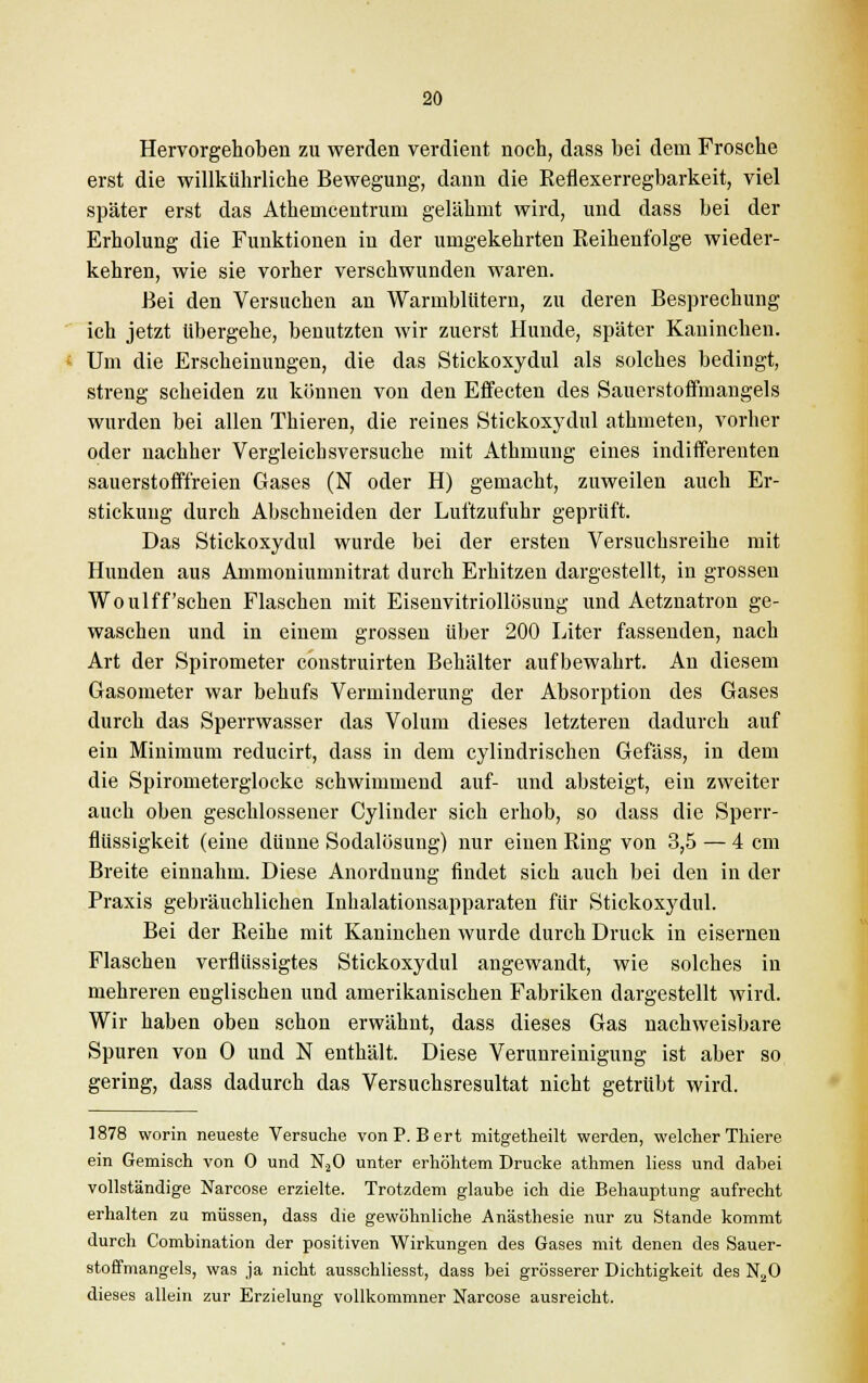 Hervorgehoben zu werden verdient noch, dass bei dem Frosche erst die willkührliche Bewegung, dann die Eeflexerregbarkeit, viel später erst das Athemcentrum gelähmt wird, und dass bei der Erholung die Funktionen in der umgekehrten Reihenfolge wieder- kehren, wie sie vorher verschwunden waren. Bei den Versuchen an Warmblütern, zu deren Besprechung ich jetzt übergehe, benutzten wir zuerst Hunde, später Kaninchen. Um die Erscheinungen, die das Stickoxydul als solches bedingt, streng scheiden zu können von den Effecten des Sauerstoffmangels wurden bei allen Thieren, die reines Stickoxydul athmeten, vorher oder nachher Vergleich sversuche mit Athmung eines indifferenten sauerstofffreien Gases (N oder H) gemacht, zuweilen auch Er- stickung durch Abschneiden der Luftzufuhr geprüft. Das Stickoxydul wurde bei der ersten Versuchsreihe mit Hunden aus Ammoniumnitrat durch Erhitzen dargestellt, in grossen Woulff'sehen Flaschen mit Eisenvitriollösung und Aetznatron ge- waschen und in einem grossen über 200 Liter fassenden, nach Art der Spirometer construirten Behälter aufbewahrt. An diesem Gasometer war behufs Verminderung der Absorption des Gases durch das Sperrwasser das Volum dieses letzteren dadurch auf ein Minimum reducirt, dass in dem cylindrischen Gefäss, in dem die Spirometerglocke schwimmend auf- und absteigt, ein zweiter auch oben geschlossener Cyliuder sich erhob, so dass die Sperr- flüssigkeit (eine dünne Sodalösung) nur einen Ring von 3,5 — 4 cm Breite einnahm. Diese Anordnung findet sich auch bei den in der Praxis gebräuchlichen Inhalationsapparaten für Stickoxydul. Bei der Reihe mit Kaninchen wurde durch Druck in eisernen Flaschen verflüssigtes Stickoxydul angewandt, wie solches in mehreren euglischen und amerikanischen Fabriken dargestellt wird. Wir haben oben schon erwähnt, dass dieses Gas nachweisbare Spuren von 0 und N enthält. Diese Verunreinigung ist aber so gering, dass dadurch das Versuchsresultat nicht getrübt wird. 1878 worin neueste Versuche von P.Bert mitgetheilt werden, welcher Thiere ein Gemisch von 0 und N.20 unter erhöhtem Drucke athmen Hess und dabei vollständige Narcose erzielte. Trotzdem glaube ich die Behauptung aufrecht erhalten zu müssen, dass die gewöhnliche Anästhesie nur zu Stande kommt durch Combination der positiven Wirkungen des Gases mit denen des Sauer- stoffmangels, was ja nicht ausschliesst, dass bei grösserer Dichtigkeit des N20 dieses allein zur Erzielung vollkommner Narcose ausreicht.