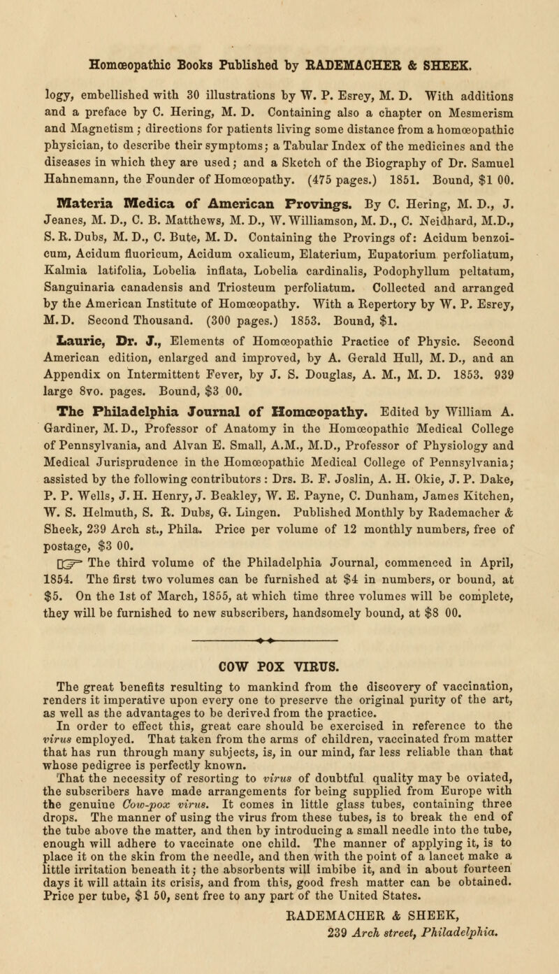 Homoeopathic Books Published by RADEMACHER & SHEEK. logy, embellished with 30 illustrations by W. P. Esrey, M. D. With additions and a preface by C. Hering, M. D. Containing also a chapter on Mesmerism and Magnetism ; directions for patients living some distance from a homoeopathic physician, to describe their symptoms; a Tabular Index of the medicines and the diseases in which they are used; and a Sketch of the Biography of Dr. Samuel Hahnemann, the Founder of Homoeopathy. (475 pages.) 1851. Bound, $1 00. Materia Hledica of American Proving^. By C. Hering, M. D., J. Jeanes, M. D., C. B. Matthews, M. D., W. Williamson, M. D., C. Neidhard, M.D., S. R. Dubs, M. D., C. Bute, M. D. Containing the Provings of: Acidum benzoi- cum, Acidum fluoricum, Acidum oxalicum, Elaterium, Eupatorium perfoliatum, Kalmia latifolia, Lobelia inflata, Lobelia cardinalis, Podophyllum peltatum, Sanguinaria canadensis and Triosteum perfoliatum. Collected and arranged by the American Institute of Homoeopathy. With a Repertory by W. P. Esrey, M.D. Second Thousand. (300 pages.) 1853. Bound, $1. Laurie, Dr. J., Elements of Homoeopathic Practice of Physic. Second American edition, enlarged and improved, by A. Gerald Hull, M. D., and an Appendix on Intermittent Fever, by J. S. Douglas, A. M., M. D. 1853. 939 large 8vo. pages. Bound, $3 00. The Philadelphia Journal of Homoeopathy. Edited by William A. Gardiner, M. D., Professor of Anatomy in the Homoeopathic Medical College of Pennsylvania, and Alvan E. Small, A.M., M.D., Professor of Physiology and Medical Jurisprudence in the Homoeopathic Medical College of Pennsylvania; assisted by the following contributors : Drs. B. F. Joslin, A. H. Okie, J. P. Dake, P. P. Wells, J. H. Henry, J. Beakley, W. E. Payne, C. Dunham, James Kitchen, W. S. Helmuth, S. R. Dubs, G. Lingen. Published Monthly by Rademacher & Sheek, 239 Arch St., Phila. Price per volume of 12 monthly numbers, free of postage, $3 00. Q^=* The third volume of the Philadelphia Journal, commenced in April, 1854. The first two volumes can be furnished at $4 in numbers, or bound, at $5. On the 1st of March, 1855, at which time three volumes will be complete, they will be furnished to new subscribers, handsomely bound, at $8 00. COW POX VIRUS. The great benefits resulting to mankind from the discovery of vaccination, renders it imperative upon every one to preserve the original purity of the art, as well as the advantages to be derived from the practice. In order to effect this, great care should be exercised in reference to the virus employed. That taken from the arms of children, vaccinated from matter that has run through many subjects, is, in our mind, far less reliable than that whose pedigree is perfectly known. That the necessity of resorting to virus of doubtful quality may be oviated, the subscribers have made arrangements for being supplied from Europe with the genuine Cow-pox virus. It comes in little glass tubes, containing three drops. The manner of using the virus from these tubes, is to break the end of the tube above the matter, and then by introducing a small needle into the tube, enough will adhere to vaccinate one child. The manner of applying it, is to place it on the skin from the needle, and then with the point of a lancet make a little irritation beneath it; the absorbents will imbibe it, and in about fourteen days it will attain its crisis, and from this, good fresh matter can be obtained. Price per tube, $1 50, sent free to any part of the United States. RADEMACHER & SHEEK, 239 Arch street, Philadelphia.