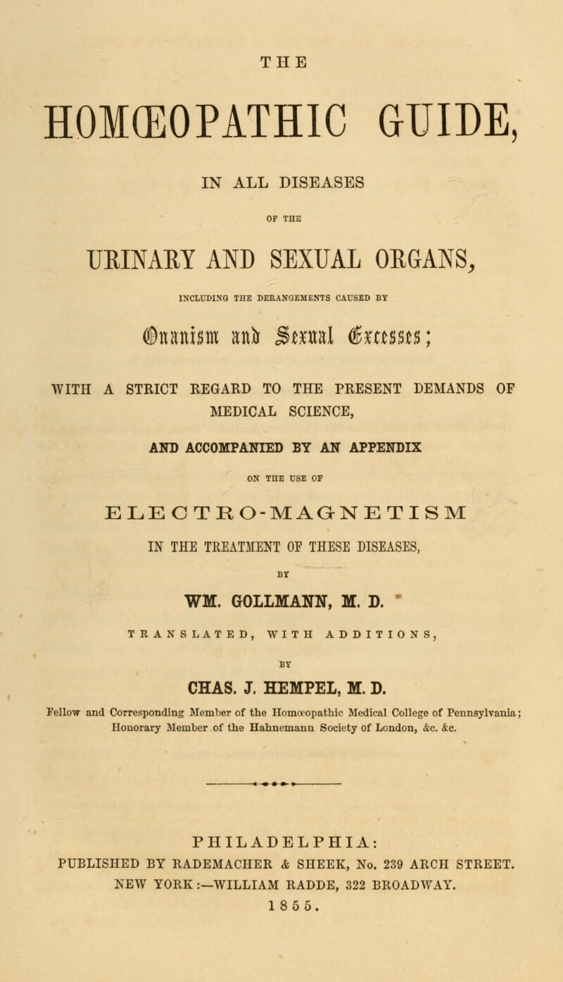 THE HOMEOPATHIC GUIDE, IN ALL DISEASES URINARY AND SEXUAL ORGANS, INCLUDING THE DERANGEMENTS CAUSED BY ©nanism anir j5*ml (ßxmm; WITH A STRICT REGARD TO THE PRESENT DEMANDS OF MEDICAL SCIENCE, AND ACCOMPANIED BY AN APPENDIX ON THE USE OP ELECTKO-MAGNETISM IN THE TREATMENT OF THESE DISEASES, by WM, GOLLMANN, M. D.  TRANSLATED, WITH ADDITIONS, CHAS. J. HEMPEL, M. D. Fellow and Corresponding Member of the Homoeopathic Medical College of Pennsylvania; Honorary Member of the Hahnemann Society of London, &c. &c. PHILADELPHIA: PUBLISHED BY RADEMACHER & SHEEK, No. 239 ARCH STREET. NEW YORK :—WILLIAM RADDE, 322 BROADWAY. 1855.