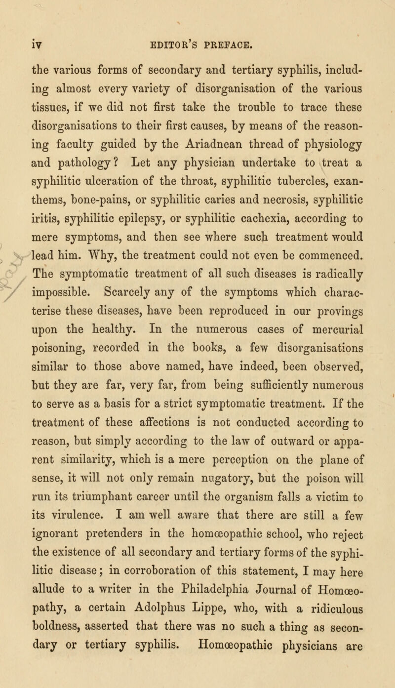 the various forms of secondary and tertiary syphilis, includ- ing almost every variety of disorganisation of the various tissues, if we did not first take the trouble to trace these disorganisations to their first causes, by means of the reason- ing faculty guided by the Ariadnean thread of physiology and pathology? Let any physician undertake to treat a syphilitic ulceration of the throat, syphilitic tubercles, exan- thems, bone-pains, or syphilitic caries and necrosis, syphilitic iritis, syphilitic epilepsy, or syphilitic cachexia, according to mere symptoms, and then see where such treatment would lead him. Why, the treatment could not even be commenced. The symptomatic treatment of all such diseases is radically impossible. Scarcely any of the symptoms which charac- terise these diseases, have been reproduced in our provings upon the healthy. In the numerous cases of mercurial poisoning, recorded in the books, a few disorganisations similar to those above named, have indeed, been observed, but they are far, very far, from being sufficiently numerous to serve as a basis for a strict symptomatic treatment. If the treatment of these affections is not conducted according to reason, but simply according to the law of outward or appa- rent similarity, which is a mere perception on the plane of sense, it will not only remain nugatory, but the poison will run its triumphant career until the organism falls a victim to its virulence. I am well aware that there are still a few ignorant pretenders in the homoeopathic school, who reject the existence of all secondary and tertiary forms of the syphi- litic disease; in corroboration of this statement, I may here allude to a writer in the Philadelphia Journal of Homoeo- pathy, a certain Adolphus Lippe, who, with a ridiculous boldness, asserted that there was no such a thing as secon- dary or tertiary syphilis. Homoeopathic physicians are