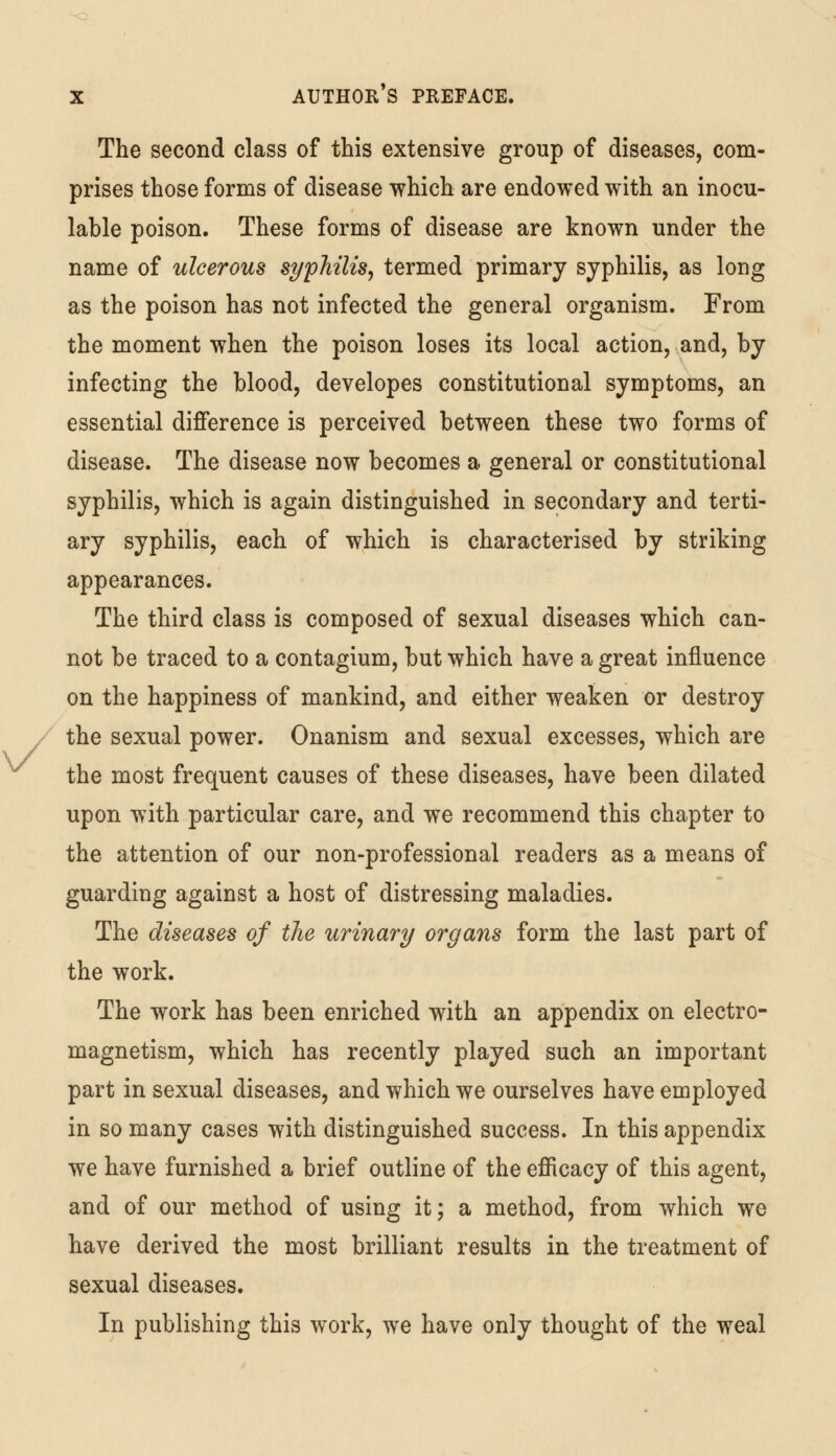 The second class of this extensive group of diseases, com- prises those forms of disease which are endowed with an inocu- lable poison. These forms of disease are known under the name of ulcerous syphilis, termed primary syphilis, as long as the poison has not infected the general organism. From the moment when the poison loses its local action, and, by infecting the blood, developes constitutional symptoms, an essential difference is perceived between these two forms of disease. The disease now becomes a general or constitutional syphilis, which is again distinguished in secondary and terti- ary syphilis, each of which is characterised by striking appearances. The third class is composed of sexual diseases which can- not be traced to a contagium, but which have a great influence on the happiness of mankind, and either weaken or destroy the sexual power. Onanism and sexual excesses, which are the most frequent causes of these diseases, have been dilated upon with particular care, and we recommend this chapter to the attention of our non-professional readers as a means of guarding against a host of distressing maladies. The diseases of the urinary organs form the last part of the work. The work has been enriched with an appendix on electro- magnetism, which has recently played such an important part in sexual diseases, and which we ourselves have employed in so many cases with distinguished success. In this appendix we have furnished a brief outline of the efficacy of this agent, and of our method of using it; a method, from which we have derived the most brilliant results in the treatment of sexual diseases. In publishing this work, we have only thought of the weal