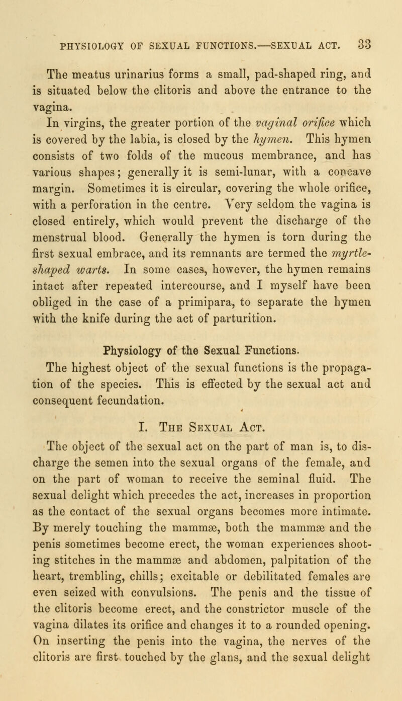 The meatus urinarius forms a small, pad-shaped ring, and is situated below the clitoris and above the entrance to the vagina. In virgins, the greater portion of the vaginal orifice which is covered by the labia, is closed by the hymen. This hymen consists of two folds of the mucous membrance, and has various shapes; generally it is semi-lunar, with a concave margin. Sometimes it is circular, covering the whole orifice, with a perforation in the centre. Very seldom the vagina is closed entirely, which would prevent the discharge of the menstrual blood. Generally the hymen is torn during the first sexual embrace, and its remnants are termed the myrtle- shaped warts. In some cases, however, the hymen remains intact after repeated intercourse, and I myself have been obliged in the case of a primipara, to separate the hymen with the knife during the act of parturition. Physiology of the Sexual Functions. The highest object of the sexual functions is the propaga- tion of the species. This is effected by the sexual act and consequent fecundation. I. The Sexual Act. The object of the sexual act on the part of man is, to dis- charge the semen into the sexual organs of the female, and on the part of woman to receive the seminal fluid. The sexual delight which precedes the act, increases in proportion as the contact of the sexual organs becomes more intimate. By merely touching the mammae, both the mammae and the penis sometimes become erect, the woman experiences shoot- ing stitches in the mammae and abdomen, palpitation of the heart, trembling, chills; excitable or debilitated females are even seized with convulsions. The penis and the tissue of the clitoris become erect, and the constrictor muscle of the vagina dilates its orifice and changes it to a rounded opening. On inserting the penis into the vagina, the nerves of the clitoris are first touched by the glans, and the sexual delight