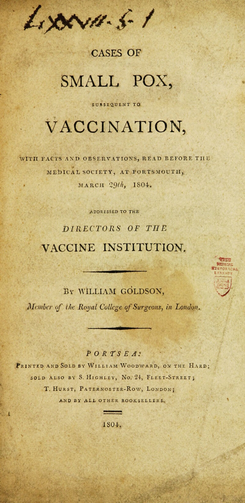 &)&vtf- £ / CASES OF SMALL POX, SUBSEQUENT TO VACCINATION, WtTH FACTS AND OBSERVATION'S, read before the MEDICAL SOCIETY, AT PORTSMOUTH, MARCH 29th, ISO*. ADDRESSED TO THE DIRECTORS OF THE VACCINE INSTITUTION. Una: •lSTORirt By WILLIAM GOLDSON, Member of the Roj/al College of Surgeons, in London. P O RTS E A: Printed and Sold by William Woodward, on the Hard; SOLD ALSO BY S. HlCHLEY, No. 24, FLEE T-StR EET J T. Hurst, Paternoster-Row, London; AND II ALL OTHER BOOKSELLERS. 1S01.