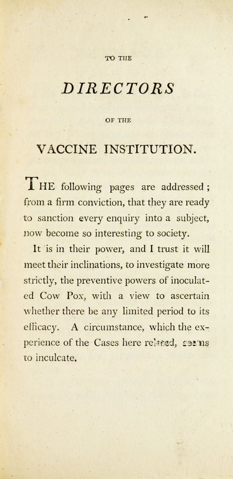 TO THE DIRECTORS OF THE VACCINE INSTITUTION. X HE following pages are addressed ; from a firm conviction, that they are ready to sanction every enquiry into a subject, now become so interesting to society. It is in their power, and I trust it will meet their inclinations, to investigate more strictly, the preventive powers of inoculat- ed Cow Pox, witli a view to ascertain whether there be any limited period to its efficacy. A circumstance, which the ex- perience of the Cases here rel-'fcsd, earns to inculcate.