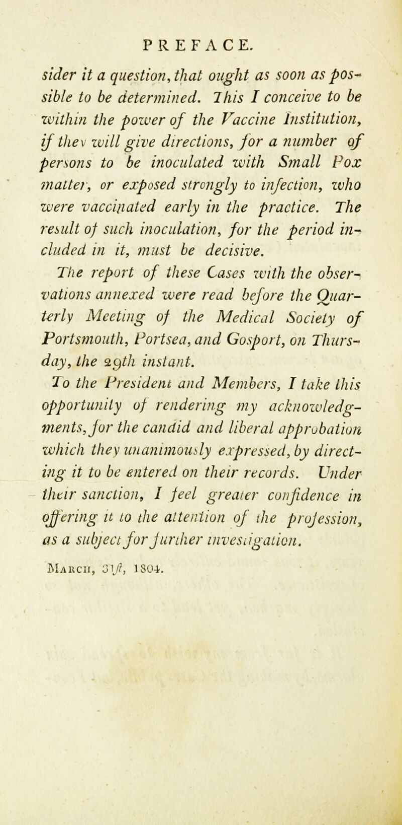 sider it a question, that ought as soon as pos- sible to be determined. This I conceive to be within the pozver of the Vaccine Institution, if the v zvill give directions, for a number of persons to be inoculated with S?nall Pox matter, or exposed strongly to infection, zvho were vaccinated early in the practice. The result of such inoculation, for the period in-^ eluded in it, must be decisive. The report of these Cases with the obser- vations annexed were read before the Quar- terly Meeting of the Medical Society of Portsmouth, Portsea, and Gosport, on Thurs- day, the zyth instant. To the President and Members, I take this opportunity of rendering my acknozvledg- ments,jor the candid and liberal approbation which they unanimously expressed, by direct- ing it to be entered on their records. Under their sanction, I feel greater confidence in offering it to the attention of the profession, as a subject for further investigation. JNIAlien, 31/?, 180-1.