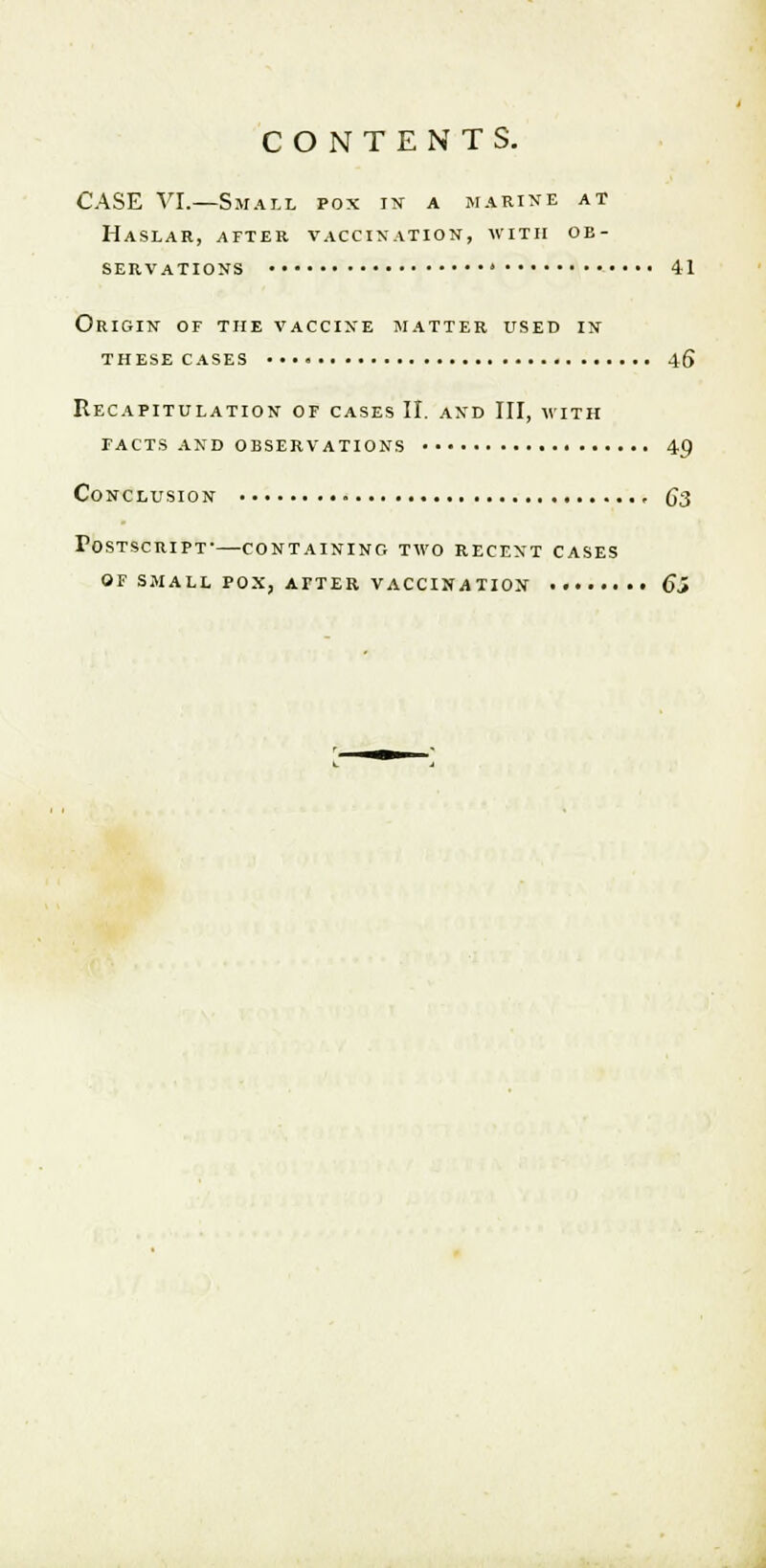 CASE VI.—Small pox in a marine at Haslar, after vaccination, with ob- servations 41 Origin of the vaccine matter used in these cases 46 Recapitulation of cases II. and III, with facts and observations 4p Conclusion 6*3 Postscript-—containing two recent cases of small pox, atter vaccination 65