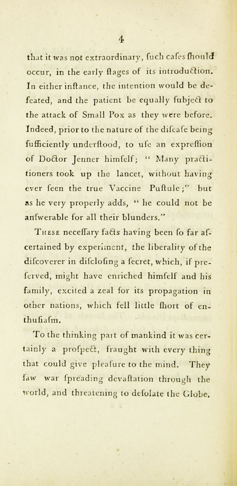 that it was not extraordinary, fuch cafes fhoulcT occur, in the early ftages of its introduction. In either inftance, the intention would be de- feated, and the patient be equally fubject to the attack of Small Pox as they were before. Indeed, prior to the nature of the difeafe being fufficiently undcrflood, to ufe an expreflion of Doctor Tenner himfelf;  Many practi- tioners took up the lancet, without having ever feen the true Vaccine Puflule; but as he very properly adds,  he could not be anfwerable for all their blunders. These necefTary facts having been fo far af- certained by experiment, the liberality of the difcoverer in difclofing a fecret, which, if pre- ferved, might have enriched himfelf and his family, excited a zeal for its propagation in other nations, which fell little fhort of en- thufiafm. To the thinking part of mankind it was cer- tainly a profpecl, fraught with every thing that could give plea lure to the mind. They faw war fpreading devaflation through the world, and threatening to defolate the Globe.